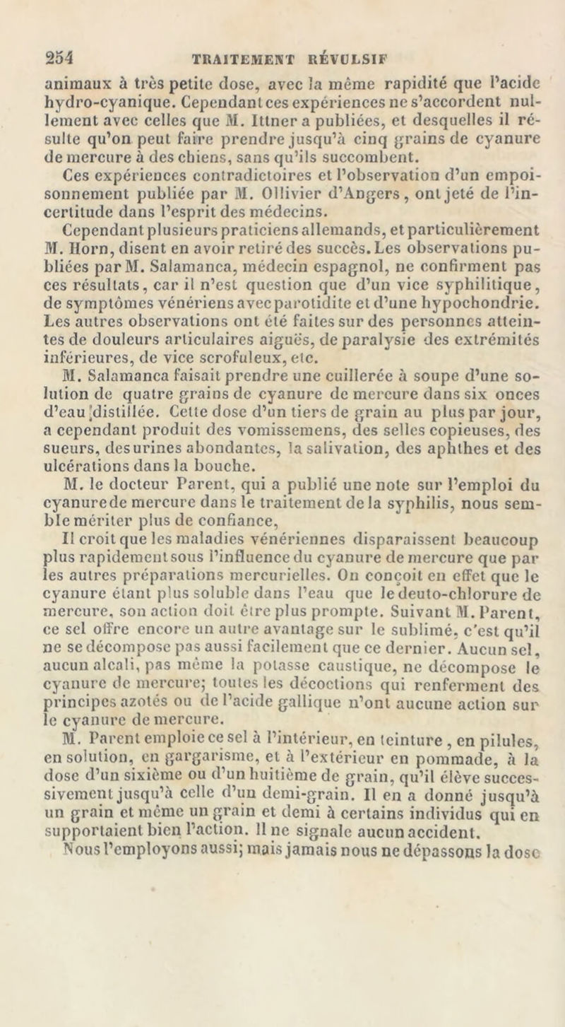 animaux à très petite dose, avec la même rapidité que l’acide hydro-cyanique. Cependant ces expériences ne s’accordent nul- lement avec celles que M. Ittner a publiées, et desquelles il ré- sulte qu’on peut faire prendre jusqu’à cinq grains de cyanure de mercure à des chiens, sans qu’ils succombent. Ces expériences contradictoires et l’observation d’un empoi- sonnement publiée par M. Ollivier d’Angers, ont jeté de l’in- certitude dans l’esprit des médecins. Cependant plusieurs praticiens allemands, et particulièrement M. Horn, disent en avoir retiré des succès. Les observations pu- bliées parM. Salamanca, médecin espagnol, ne confirment pas ces résultats, car il n’est question que d’un vice syphilitique, de symptômes vénériens avec parotidite et d’une hypochondrie. Les autres observations ont été faites sur des personnes attein- tes de douleurs articulaires aigues, de paralysie des extrémités inférieures, de vice scrofuleux, etc. M. Salamanca faisait prendre une cuillerée à soupe d’une so- lution de quatre grains de cyanure de mercure dans six onces d’eau 'distillée. Cette dose d’un tiers de grain au plus par jour, a cependant produit des vomissemens, des selles copieuses, des sueurs, des urines abondantes, la salivation, des aphthes et des ulcérations dans la bouche. M. le docteur Parent, qui a publié une note sur l’emploi du cyanurede mercure dans le traitement de la syphilis, nous sem- ble mériter plus de confiance, Il croit que les maladies vénériennes disparaissent beaucoup plus rapidement sous l’influence du cyanure de mercure que par les autres préparations mercurielles. On conçoit en effet que le cyanure étant plus soluble dans l’eau que ledeuto-chlorure de mercure, son action doit être plus prompte. Suivant !VI. Parent, ce sel offre encore un autre avantage sur le sublimé, c’est qu’il ne se décompose pas aussi facilement que ce dernier. Aucun sel, aucun alcali, pas même la potasse caustique, ne décompose le cyanure de mercure; toutes les décoctions qui renferment des principes azotés ou de l’acide gallique n’ont aucune action sur le cyanure de mercure. B1. Parent emploie ce sel à l’intérieur, en teinture , en pilules, en solution, en gargarisme, et à l’extérieur en pommade, à la dose d’un sixième ou d’un huitième de grain, qu’il élève succes- sivement jusqu’à celle d’un demi-grain. 11 en a donné jusqu’à un grain et même un grain et demi à certains individus qui en supportaient bien l’action. Une signale aucun accident. Nous l’employons aussi; mais jamais nous ne dépassons la dose