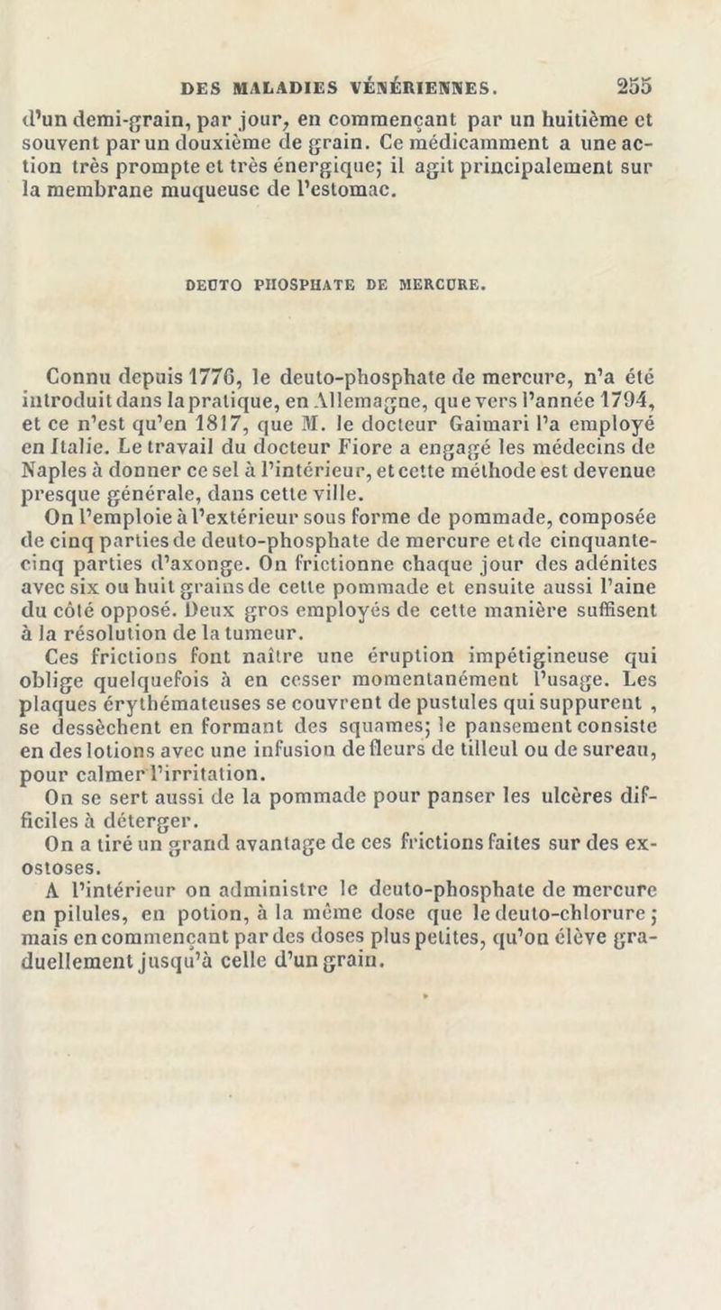 d’un demi-grain, par jour, en commençant par un huitième et souvent par un douxième de grain. Ce médicamment a uneac- tion très prompte et très énergique; il agit principalement sur la membrane muqueuse de l’estomac. DEÜTO PHOSPHATE DE MERCURE. Connu depuis 177G, le deuto-phosphate de mercure, n’a été introduit dans la pratique, en Allemagne, que vers l’année 1794, et ce n’est qu’en 1817, que M. le docteur Gaimari l’a employé en Italie. Le travail du docteur Fiore a engagé les médecins de Naples à donner ce sel à l’intérieur, et cette méthode est devenue presque générale, dans cette ville. On l’emploie à l’extérieur sous forme de pommade, composée de cinq parties de deuto-phosphate de mercure et de cinquante- cinq parties d’axonge. On frictionne chaque jour des adénites avec six ou huit grains de celle pommade et ensuite aussi l’aine du côté opposé. Deux gros employés de cette manière suffisent à la résolution de la tumeur. Ces frictions font naître une éruption impétigineuse qui oblige quelquefois à en cesser momentanément l’usage. Les plaques érythémateuses se couvrent de pustules qui suppurent , se dessèchent en formant des squames; le pansement consiste en des lotions avec une infusion de fleurs de tilleul ou de sureau, pour calmer l’irritation. On se sert aussi de la pommade pour panser les ulcères dif- ficiles à déterger. On a tiré un grand avantage de ces frictions faites sur des ex- ostoses. A l’intérieur on administre le deuto-phosphate de mercure en pilules, en potion, à la même dose que le deuto-chlorure ; mais en commençant par des doses plus petites, qu’on élève gra- duellement jusqu’à celle d’un grain.