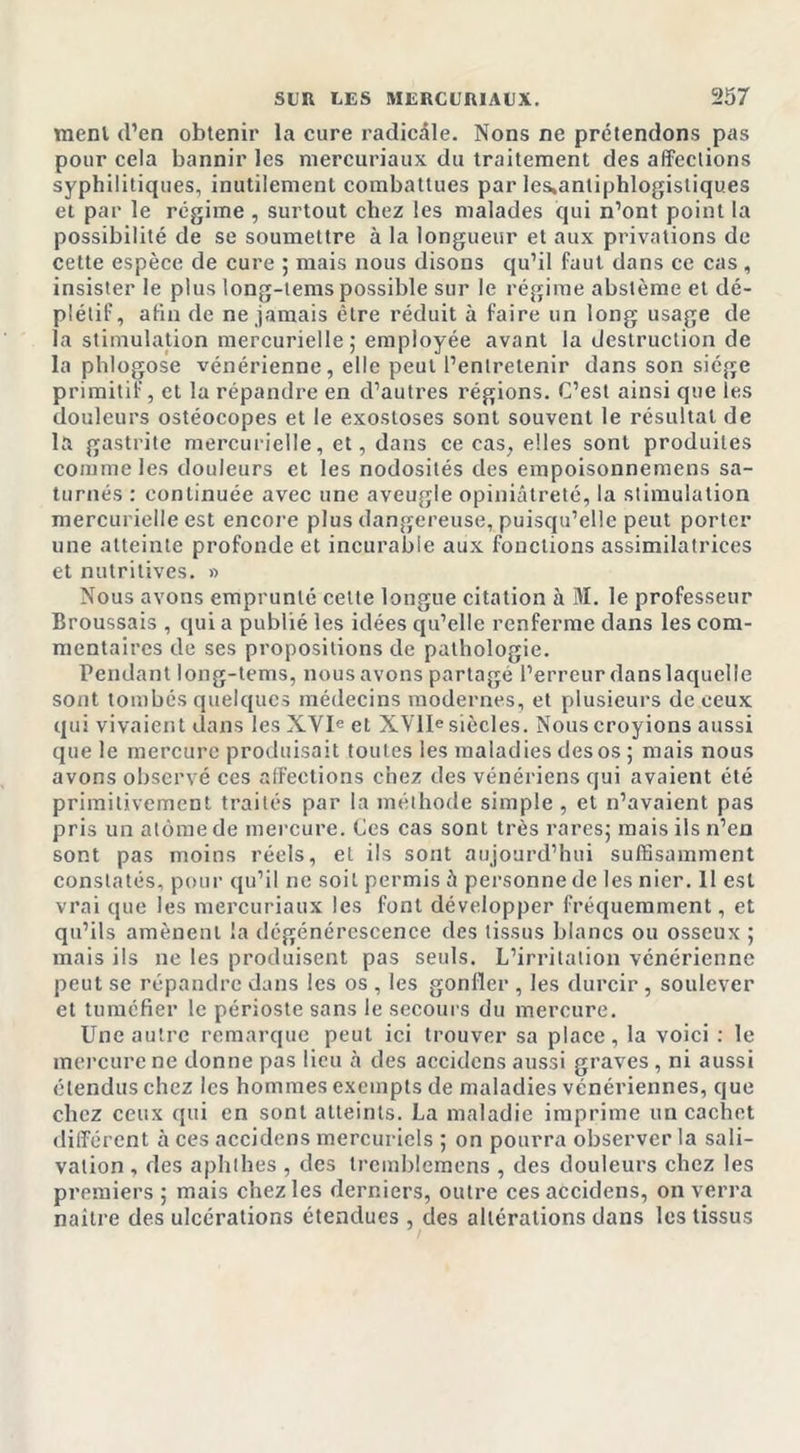 raenl d’en obtenir la cure radicale. Nons ne prétendons pas pour cela bannir les niercuriaux du traitement des affections syphilitiques, inutilement combattues par les,antiphlogistiques et par le régime , surtout chez les malades qui n’ont point la possibilité de se soumettre à la longueur et aux privations de cette espèce de cure ; mais nous disons qu’il faut dans ce cas , insister le plus long-tems possible sur le régime abslème et dé- piétif, afin de ne jamais être réduit à faire un long usage de la stimulation mercurielle,* employée avant la destruction de la phlogose vénérienne, elle peut l’entretenir dans son siège primitif, et la répandre en d’autres régions. C’est ainsi que les douleurs ostéocopes et le exostoses sont souvent le résultat de la gastrite mercurielle, et, dans ce cas, elles sont produites comme les douleurs et les nodosités des empoisonnemens sa- turnés : continuée avec une aveugle opiniâtreté, la stimulation mercurielle est encore plus dangereuse, puisqu’elle peut porter une atteinte profonde et incurable aux fonctions assimilatrices et nutritives. » Nous avons emprunté celle longue citation à M. le professeur Broussais , qui a publié les idées qu’elle renferme dans les com- mentaires de ses propositions de pathologie. Pendant long-tems, nous avons partagé l’erreur danslaquelle sont tombés quelques médecins modernes, et plusieurs de ceux qui vivaient dans les XVIe et XVIIe siècles. Nous croyions aussi que le mercure produisait toutes les maladies des os ; mais nous avons observé ces affections chez des vénériens qui avaient été primitivement traités par la méthode simple , et n’avaient pas pris un atome de mercure. Ces cas sont très rares; mais ils n’en sont pas moins réels, et ils sont aujourd’hui suffisamment constatés, pour qu’il ne soit permis à personne de les nier. 11 est vrai que les niercuriaux les font développer fréquemment, et qu’ils amènent la dégénérescence des tissus blancs ou osseux ; mais ils ne les produisent pas seuls. L’irritation vénérienne peut se répandre dans les os , les gonfler , les durcir , soulever et tuméfier le périoste sans le secours du mercure. Une autre remarque peut ici trouver sa place, la voici : le mercure ne donne pas lieu h des accidcns aussi graves , ni aussi étendus chez les hommes exempts de maladies vénériennes, que chez ceux qui en sont atteints. La maladie imprime un cachet différent à ces accidens mercuriels ; on pourra observer la sali- vation , des aphthes , des tremblemens , des douleurs chez les premiers ; mais chez les derniers, outre ces accidens, on verra nailre des ulcérations étendues , des altérations dans les tissus