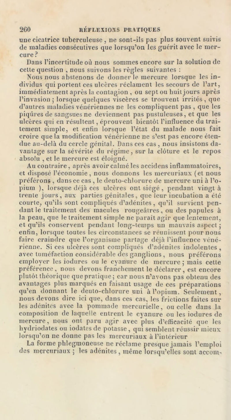 une cicatrice tuberculeuse , ne sont-ils pas plus souvent suivis de maladies consécutives que lorsqu’on les guérit avec le mer- cure ? Dans l’incertitude où nous sommes encore sur la solution de cette question , nous suivons les règles suivantes : Nous nous abstenons de donner le mercure lorsque les in- dividus qui portent ces ulcères réclament les secours de l’art, immédiatement après la contagion , ou sept ou huit jours après l’invasion ; lorsque quelques viscères se trouvent irrités , que d’autres maladies vénériennes ne les compliquent pas , que les piqûres de sangsues ne deviennent pas pustuleuses, et que les ulcères qui en résultent, éprouvent bientôt l’influence du trai- tement simple, et enfin lorsque l’état du malade nous fait croire que la modification vénérienne ne s’est pas encore éten- due au-delà du cercle génital. Dans ces cas , nous insistons da- vantage sur la sévérité du régime, sur la clôture et le repos absolu , et le mercure est éloigné. Au contraire, après avoir calmé les accidens inflammatoires, et disposé l’économie, nous donnons les mercuriaux (et nous préférons , dans ce cas , le deuto-chlorure de mercure uni à l’o- pium ), lorsque déjà ces ulcères ont siégé, pendant vingt à trente jours, aux parties génitales, que leur incubation a été courte, qu’ils sont compliqués d’adénites, qu’il survient pen- dant le traitement des macules rougeâtres, ou des papules à la peau, que le traitement simple ne parait agir que lentement, et qu’ils conservent pendant long-temps un mauvais aspect ; enfin, lorsque toutes les circonstances se réunissent pour nous faire craindre que l’organisme partage déjà l’influence véné- rienne. Si ces ulcères sont compliqués d’adénites indolentes , avec tuméfaction considérable des ganglions, nous préférons employer les iodures ou le cyanure de mercure ; mais cette préférence , nous devons franchement le déclarer, est encore plutôt théorique que pratique ; car nous n’avons pas obtenu des avantages plus marqués en faisant usage de ces préparations qu’en donnant le deuto-chlorure uni à l’opium. Seulement, nous devons dire ici que, dans ces cas, les frictions faites sur les adénites avec la pommade mercurielle, ou celle dans la composition de laquelle entrent le cyanure ou les iodures de mercure, nous ont paru agir avec plus d’efficacité que les hydriodates ou iodates de potasse, qui semblent réussir mieux lorsqu’on ne donne pas les mercuriaux à l’intérieur La forme phlegmoneuse ne réclame presque jamais l’emploi des mercuriaux ; les adénites , même lorsqu’elles sont accom-