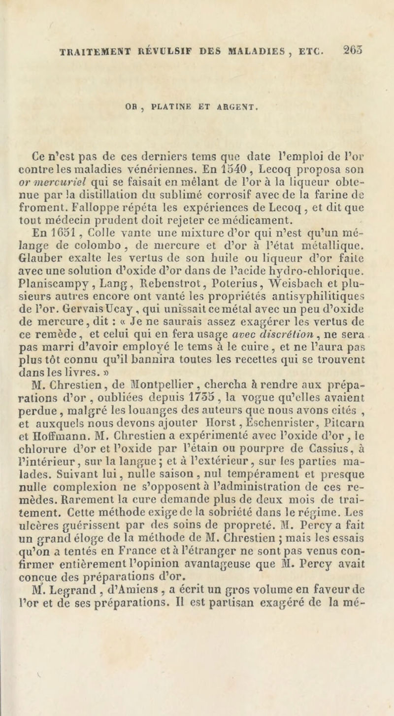 TRAITEMENT RÉVULSIF DES MALADIES , ETC. 205 OB , PLATINE ET ARGENT. Ce n’est pas de ces derniers tems que date l’emploi de l’or contre les maladies vénériennes. En 1540, Lecoq proposa son or mercuriel qui se faisait en mêlant de l’or à la liqueur obte- nue par la distillation du sublimé corrosif avec de la farine de froment. Falloppe répéta les expériences de Lecoq , et dit que tout médecin prudent doit rejeter ce médicament. En 1051, Colle vante une mixture d’or qui n’est qu’un mé- lange de Colombo , de mercure et d’or à l’état métallique. Glauber exalte les vertus de son huile ou liqueur d’or faite avec une solution d’oxide d’or dans de l’acide hydro-chlorique. Planiscampy, Lang, Rebenstrot, Poterius, Weisbach et plu- sieurs autres encore ont vanté les propriétés antisyphilitiques de l’or. GervaisUcay, qui unissait ce métal avec un peu d’oxide de mercure, dit : « Je ne saurais assez exagérer les vertus de ce remède, et celui qui en fera usage avec discrétion, ne sera pas marri d’avoir employé le tems à le cuire, et ne l’aura pas plus tôt connu qu’il bannira toutes les recettes qui se trouvent dans les livres. » M. Chrestien, de Montpellier , chercha à rendre aux prépa- rations d’or , oubliées depuis 1755, la vogue qu’elles avaient perdue, malgré les louanges des auteurs que nous avons cités , et auxquels nous devons ajouter Ilorst, Eschenrister, Pilcarn et Iloffmann. M. Chrestien a expérimenté avec l’oxide d’or, le chlorure d’or et l’oxide par l’étain ou pourpre de Cassius, à l’intérieur, sur la langue ; et à l’extérieur, sur les parties ma- lades. Suivant lui, nulle saison, nul tempérament et presque nulle complexion ne s’opposent à l’administration de ces re- mèdes. Rarement la cure demande plus de deux mois de trai- tement. Cette méthode exige de la sobriété dans le régime. Les ulcères guérissent par des soins de propreté. M. Percy a fait un grand éloge de la méthode de M. Chrestien ; mais les essais qu’on a tentés en France et à l’étranger ne sont pas venus con- firmer entièrement l’opinion avantageuse que M. Percy avait conçue des préparations d’or. M. Legrand , d’Amiens , a écrit un gros volume en faveur de l’or et de ses préparations. Il est partisan exagéré de la mé-