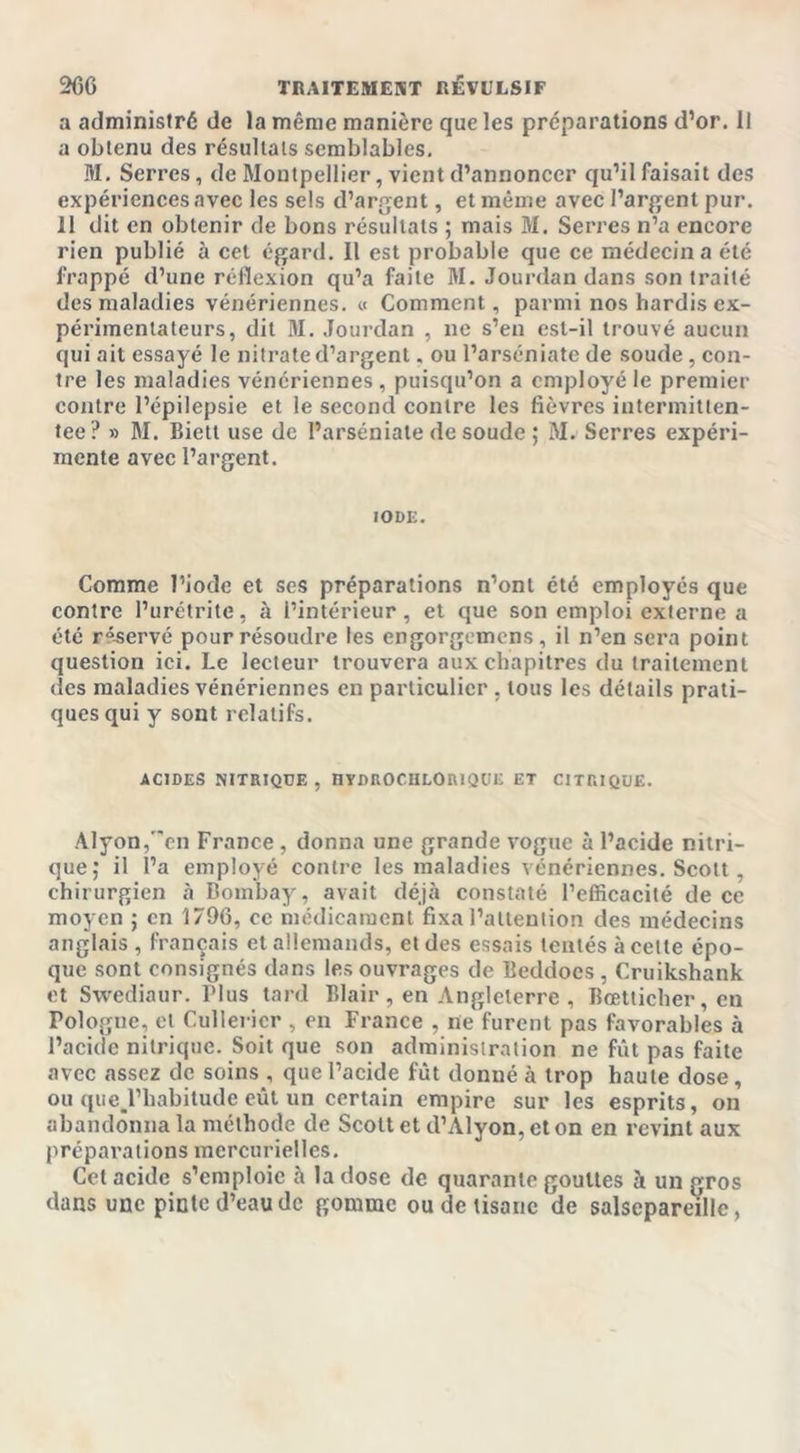 a administré de la même manière que les préparations d’or. Il a obtenu des résultats semblables. M. Serres, de Montpellier, vient d’annoncer qu’il faisait des expériences avec les sels d’argent, et même avec l’argent pur. 11 dit en obtenir de bons résultats ; mais M. Serres n’a encore rien publié à cet égard. Il est probable que ce médecin a été frappé d’une réflexion qu’a faite M. Jourdan dans son traité des maladies vénériennes. « Comment, parmi nos hardis ex- périmentateurs, dit M. Jourdan , ne s’en est-il trouvé aucun qui ait essayé le nitrate d’argent, ou l’arséniate de soude, con- tre les maladies vénériennes, puisqu’on a employé le premier contre l’épilepsie et le second contre les fièvres intermitlen- tee? » M. Biett use de l’arséniate de soude ; M. Serres expéri- mente avec l’argent. IODE. Comme l’iode et ses préparations n’ont été employés que contre l’urétrite, à l’intérieur, et que son emploi externe a été réservé pour résoudre les engorgemens, il n’en sera point question ici. Le lecteur trouvera aux chapitres du traitement des maladies vénériennes en particulier . tous les détails prati- ques qui y sont relatifs. ACIDES NITRIQUE, HYDROCHLORIQUE ET CITRIQUE. Alyon/'en France , donna une grande vogue à l’acide nitri- que; il l’a employé contre les maladies vénériennes. Scott , chirurgien à Bombay, avait déjà constaté l’efficacité de ce moyen ; en 1796, ce médicament fixa l’attention des médecins anglais , français et allemands, et des essais tentés à celte épo- que sont consignés dans les ouvrages de Beddocs , Cruikshank et Swediaur. Plus tard Blair , en Angleterre , Bœtticher, en Pologne, et Cullericr , en France , ne furent pas favorables à l’acide nitrique. Soit que son administration ne fût pas faite avec assez de soins , que l’acide fût donné à trop haute dose , ou que.l’liabitude eût un certain empire sur les esprits, on abandonna la méthode de Scott et d’Alyon, et on en revint aux préparations mercurielles. Cet acide s’emploie à la dose de quarante gouttes à un gros dans une pinte d’eau de gomme ou de tisane de salsepareille,