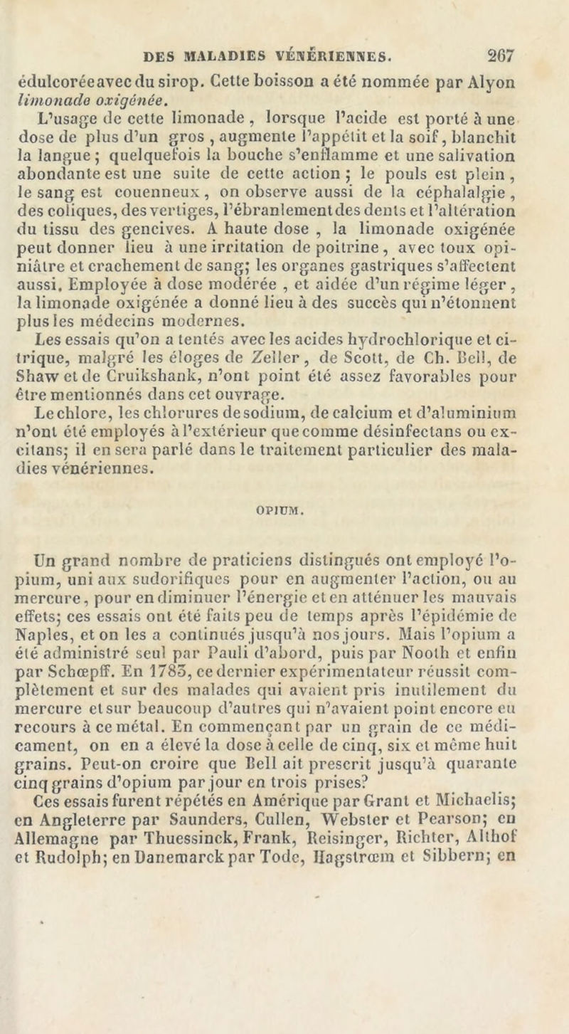 édulcoréeavec du sirop. Cette boisson a été nommée par Alyon limonade oxigénée. L’usage de cette limonade , lorsque l’acide est porté à une dose de plus d’un gros , augmente l’appétit et la soif, blanchit la langue ; quelquefois la bouche s’enflamme et une salivation abondante est une suite de cette action; le pouls est plein, le sang est couenneux , on observe aussi de la céphalalgie , des coliques, des vertiges, l’ébranlement des dents et l’altération du tissu des gencives. A haute dose , la limonade oxigénée peut donner lieu à une irritation de poitrine, avec toux opi- niâtre et crachement de sang; les organes gastriques s’affectent aussi. Employée à dose modérée , et aidée d’un régime léger, la limonade oxigénée a donné lieu à des succès qui n’étonnent plus les médecins modernes. Les essais qu’on a tentés avec les acides hydrochlorique et ci- trique, malgré les éloges de Zeller, de Scott, de Ch. bel!, de Shaw et de Cruikshank, n’ont point été assez favorables pour être mentionnés dans cet ouvrage. Le chlore, les chlorures de sodium, de calcium et d’aluminium n’ont été employés à l’extérieur que comme désinfeclans ou ex- citans; il en sera parlé dans le traitement particulier des mala- dies vénériennes. OPIUM. Un grand nombre de praticiens distingués ont employé l’o- pium, uni aux sudorifiques pour en augmenter l’action, ou au mercure, pour en diminuer l’énergie et en atténuer les mauvais effets; ces essais ont été faits peu de temps après l’épidémie de Naples, et on les a continués jusqu’à nos jours. Mais l’opium a été administré seul par Pauli d’abord, puis par Noolh et enfin par Schœpff. En 1785, ce dernier expérimentateur réussit com- plètement et sur des malades qui avaient pris inutilement du mercure et sur beaucoup d’autres qui n’avaient point encore eu recours à ce métal. En commençant par un grain de ce médi- cament, on en a élevé la dose à celle de cinq, six et même huit grains. Peut-on croire que Bell ait prescrit jusqu’à quarante cinq grains d’opium par jour en trois prises? Ces essais furent répétés en Amérique par Grant et Michaelis; en Angleterre par Saunders, Cullen, Webster et Pearson; eu Allemagne par Thuessinck, Frank, Reisinger, Richtcr, Althof et Rudolph; en Danemarckpar Todc, Hagstrœm et Sibbern; en