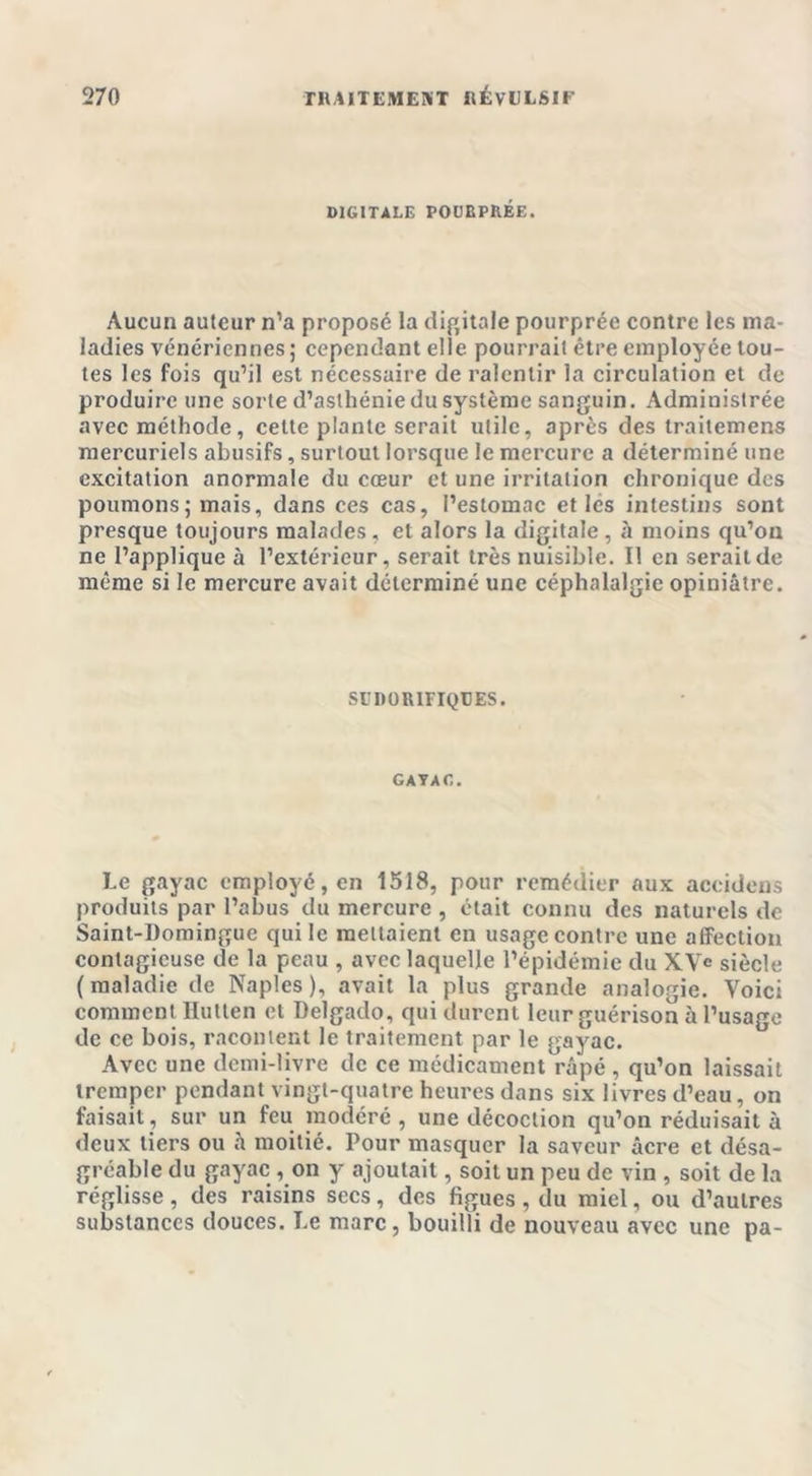 DIGITALE POUBPRÉE. Aucun auteur n’a proposé la digitale pourprée contre les ma- ladies vénériennes; cependant elle pourrait être employée tou- tes les fois qu’il est nécessaire de ralentir la circulation et de produire une sorte d’asthénie du système sanguin. Administrée avec méthode, celte plante serait utile, après des traitemens mercuriels abusifs, surtout lorsque le mercure a déterminé une excitation anormale du cœur et une irritation chronique des poumons; mais, dans ces cas, l’estomac et les intestins sont presque toujours malades , et alors la digitale , à moins qu’on ne l’applique à l’extérieur, serait très nuisible. Il en serait de même si le mercure avait déterminé une céphalalgie opiniâtre. SUDORIFIQUES. GAYAC. Le gayac employé, en 1518, pour remédier aux accidens produits par l’abus du mercure , était connu des naturels de Saint-Domingue qui le mettaient en usage contre une afFection contagieuse de la peau , avec laquelle l’épidémie du XVc siècle (maladie de Naples), avait la plus grande analogie. Voici comment llutten et Delgado, qui durent leur guérison à l’usage de ce bois, racontent le traitement par le gayac. Avec une demi-livre de ce médicament râpé , qu’on laissait tremper pendant vingt-quatre heures dans six livres d’eau, on faisait, sur un feu modéré, une décoction qu’on réduisait à deux tiers ou h moitié. Pour masquer la saveur âcre et désa- gréable du gayac , on y ajoutait, soit un peu de vin , soit de la réglisse, des raisins secs, des figues, du miel, ou d’autres substances douces. Le marc, bouilli de nouveau avec une pa-