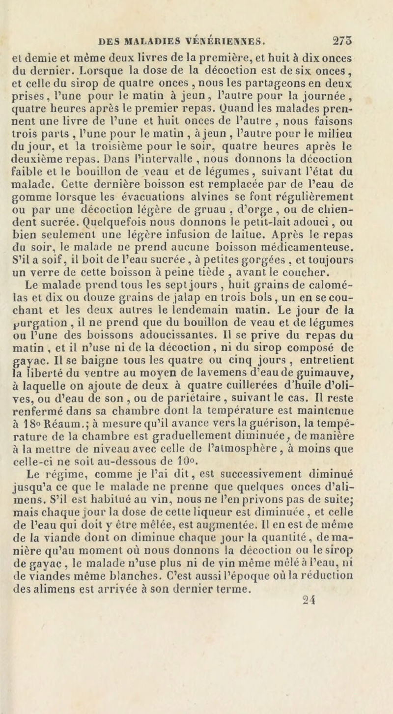 et demie et même deux livres de la première, et huit à dix onces du dernier. Lorsque la dose de la décoction est de six onces, et celle du sirop de quatre onces , nous les partageons en deux prises, l’une pour le matin à jeun, l’autre pour la journée, quatre heures après le premier repas, Quand les malades pren- nent une livre de l’une et huit onces de l’autre , nous faisons trois parts , l’une pour le matin , à jeun , l’autre pour le milieu du jour, et la troisième pour le soir, quatre heures après le deuxième repas. Dans l’intervalle , nous donnons la décoction faible et le bouillon de veau et de légumes, suivant l’état du malade. Cette dernière boisson est remplacée par de l’eau de gomme lorsque les évacuations alvines se font régulièrement ou par une décoction légère de gruau , d’orge, ou de chien- dent sucrée. Quelquefois nous donnons le petit-lait adouci, ou bien seulement une légère infusion de laitue. Après le repas du soir, le malade ne prend aucune boisson médicamenteuse. S’il a soif, il boit de l’eau sucrée , h petites gorgées , et toujours un verre de cette boisson à peine tiède , avant le coucher. Le malade prend tous les sept jours , huit grains de calomé- las et dix ou douze grains de jalap en trois bols, un en se cou- chant et les deux autres le lendemain matin. Le jour de la purgation , il ne prend que du bouillon de veau et de légumes ou l’une des boissons adoucissantes. Il se prive du repas du matin , et il n’use ni de la décoction, ni du sirop composé de gayac. Il se baigne tous les quatre ou cinq jours, entretient la liberté du ventre au moyen de lavemens d’eau de guimauve, à laquelle on ajoute de deux à quatre cuillerées d’huile d’oli- ves, ou d’eau de son , ou de pariétaire , suivant le cas. Il reste renfermé dans sa chambre dont la température est maintenue à 18°Réaum.; à mesure qu’il avance vers la guérison, la tempé- rature de la chambre est graduellement diminuée, de manière à la mettre de niveau avec celle de l’atmosphère , à moins que celle-ci ne soit au-dessous de 10°. Le régime, comme je l’ai dit, est successivement diminué jusqu’à ce que le malade ne prenne que quelques onces d’ali- raens. S’il est habitué au vin, nous ne l’en privons pas de suite; mais chaque jour la dose de celte liqueur est diminuée, et celle de l’eau qui doit y être mêlée, est augmentée. Il en est de même de la viande dont on diminue chaque jour la quantité, de ma- nière qu’au moment où nous donnons la décoction ou le sirop de gayac, le malade n’use plus ni de vin même mêlé à l’eau, ni de viandes même blanches. C’est aussi l’époque où la réduction desalimens est arrivée à son dernier terme. 24