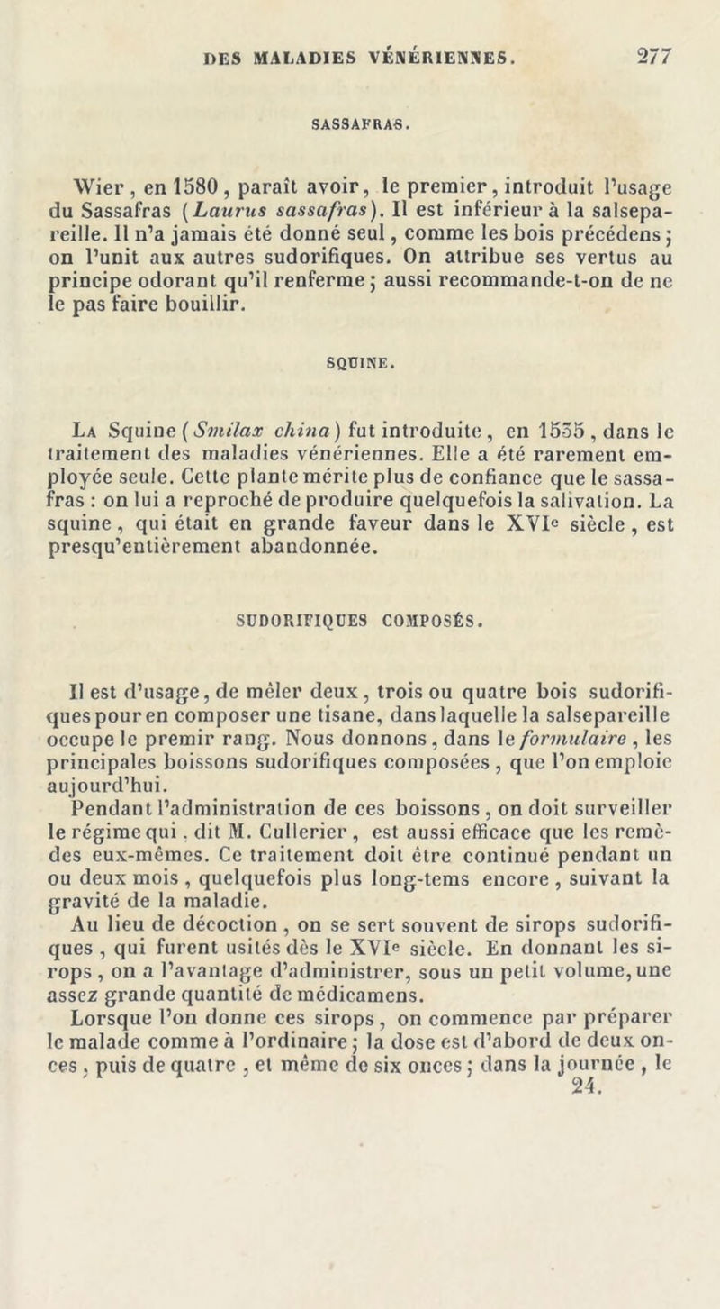 SASSAFRAS. Wier, en 1580, paraît avoir, le premier, introduit l’usage du Sassafras (Laurus sassafras). Il est inférieur à la salsepa- reille. Il n’a jamais été donné seul, comme les bois précédens ; on l’unit aux autres sudorifiques. On attribue ses vertus au principe odorant qu’il renferme; aussi recommande-t-on de ne le pas faire bouillir. SQUINE. La Squine ( Sviilax china) fut introduite, en 1535, dans le traitement des maladies vénériennes. Elle a été rarement em- ployée seule. Cette plante mérite plus de confiance que le sassa- fras : on lui a reproché de produire quelquefois la salivation. La squine, qui était en grande faveur dans le XVIe siècle , est presqu’entièrement abandonnée. SUDORIFIQUES COMPOSÉS. Il est d’usage, de mêler deux, trois ou quatre bois sudorifi- ques pouren composer une tisane, danslaquelle la salsepareille occupe le premir rang. Nous donnons, dans le formulaire , les principales boissons sudorifiques composées , que l’on emploie aujourd’hui. Pendant l’administration de ces boissons, on doit surveiller le régime qui. dit M. Cullerier, est aussi efficace que les remè- des eux-mêmes. Ce traitement doit être continué pendant un ou deux mois , quelquefois plus long-tems encore , suivant la gravité de la maladie. Au lieu de décoction , on se sert souvent de sirops sudorifi- ques , qui furent usités dès le XVIe siècle. En donnant les si- rops, on a l’avantage d’administrer, sous un petit volume, une assez grande quantité de médicamens. Lorsque l’on donne ces sirops, on commence par préparer le malade comme à l’ordinaire ; la dose est d’abord de deux on- ces , puis de quatre , et même de six onces ; dans la journée , le 24.