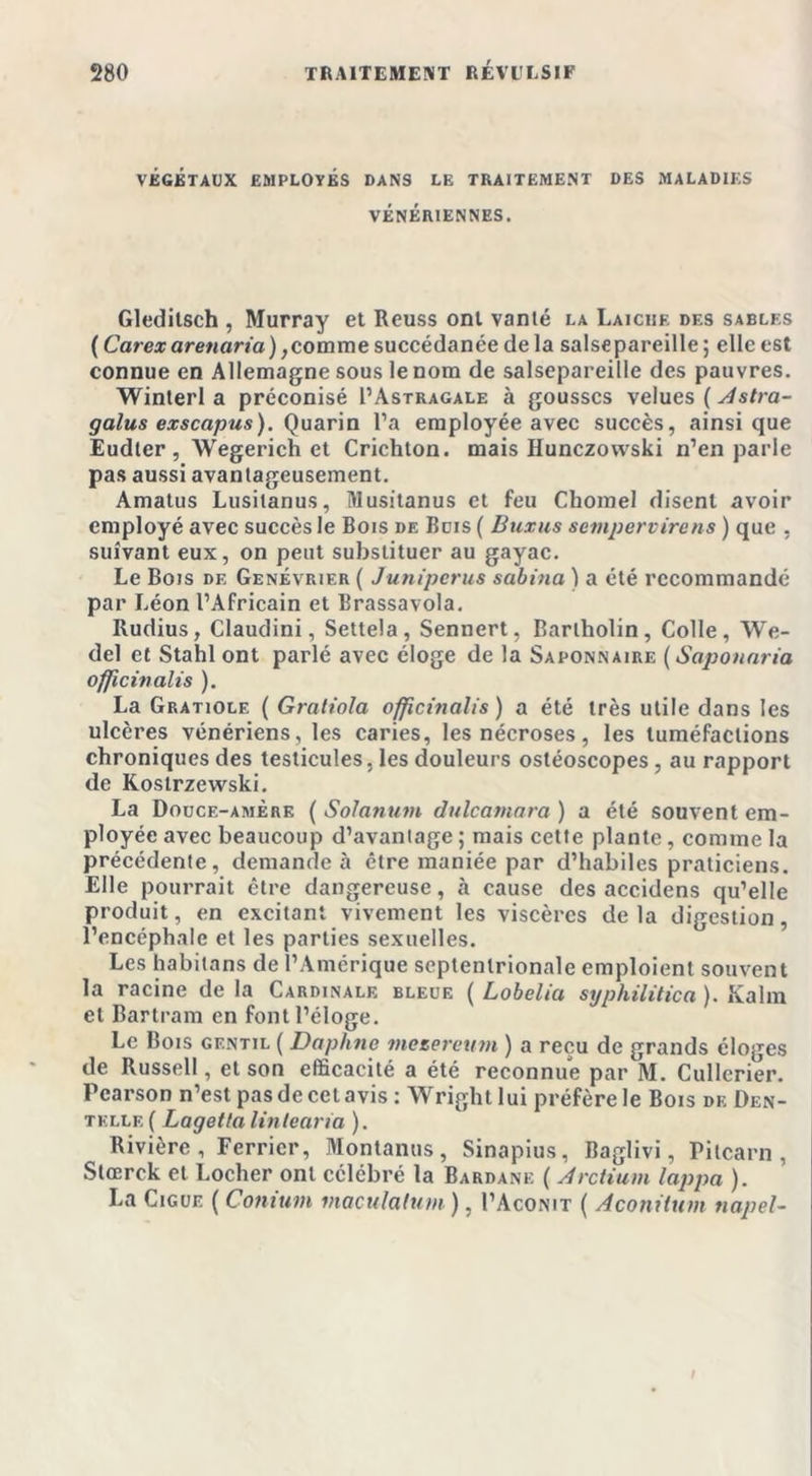 VÉGÉTAUX EMPLOYÉS DANS LE TRAITEMENT DES MALADIES VÉNÉRIENNES. Gleditsch , Murray et Reuss ont vanté la Laiche des sables ( Carexarenaria),comme succédanée de la salsepareille ; elle est connue en Allemagne sous le nom de salsepareille des pauvres. Winterl a préconisé I’Astragale à gousses velues ( Astra- galus exscapus). Quarin l’a employée avec succès, ainsique Eudler , Wegerich et Crichton. mais Hunczovvski n’en parle pas aussi avantageusement. Amatus Lusitanus, Musitanus et feu Chomel disent avoir employé avec succès le Bois de Buis ( Buxus sempervirens ) que , suivant eux, on peut substituer au gayac. Le Bois de Genévrier ( Junipcrus sabina ) a été recommandé par Léon l’Africain et Brassavola. Rudius, Claudini, Settela, Sennert, Barlholin, Colle, We- del et Stahl ont parlé avec éloge de la Saponnaire (Saponnria officinalis ). La Gratiole ( Gratiola officinalis ) a été très utile dans les ulcères vénériens, les caries, les nécroses, les tuméfactions chroniques des testicules, les douleurs ostéoscopes, au rapport de Kostrzewski. La Douce-amère ( Solanum dulcamara ) a été souvent em- ployée avec beaucoup d’avantage ; mais cette plante, comme la précédente, demande à être maniée par d’habiles praticiens. Elle pourrait être dangereuse, à cause des accidens qu’elle produit, en excitant vivement les viscères de la digestion, l’encéphale et les parties sexuelles. Les habitans de l’Amérique septentrionale emploient souvent la racine de la Cardinale bleue ( Lobelia syphilitica ). Kalra et Bartram en font l’éloge. Le Bois gentil ( Daphné meeeretttn ) a reçu de grands éloges de Russell, et son efficacité a été reconnue par M. Cullerier. Pcarson n’est pas de cet avis : Wright lui préfère le Bois de Den- telle ( Lagetla linlearia ). Rivière, Ferricr, Montanus, Sinapius, Baglivi, Pitcarn , Stœrck et Locher ont célébré la Bardane ( Arctium lappa ). La Gigue ( Conium maculalum ), I’Aconit ( Aconitum napel-