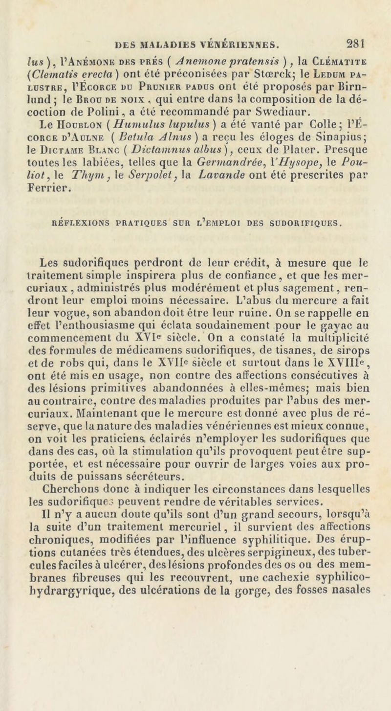 lus ), I’Anémone des i&gt;rés ( Anémone pratensis ), la Clématite (Clematis ereefa) ont été préconisées par Stœrck; le Leddm pa- lustre, I’Ëcorce du Prunier padus ont été proposés par Birn- lund ; le Brou de noix . qui entre dans la composition de la dé- coction de Polini, a été recommandé par Swediaur. Le Houblon ( Humilias lupulus ) a été vanté par Colle; l’E- corce d’Aulne ( Belula A Inus) a reçu les éloges de Sinapius; le Dictame Blanc ( Dictamnus albus ), ceux de Plater. Presque toutes les labiées, telles que la Germandrée, YHysope, le Pou- liot, le Thym} le Serpolet} la Lavande ont été prescrites par Ferrier. RÉFLEXIONS PRATIQUES SUR L’EMPLOI DES SUDORIFIQUES. Les sudorifiques perdront de leur crédit, à mesure que le traitement simple inspirera plus de confiance, et que les mer- curiaux , administrés plus modérément et plus sagement, ren- dront leur emploi moins nécessaire. L’abus du mercure a fait leur vogue, son abandon doit être leur ruine. On se rappelle en effet l’enthousiasme qui éclata soudainement pour le gayac au commencement du XVIe siècle. On a constaté la multiplicité des formules de médicamens sudorifiques, de tisanes, de sirops et de robs qui, dans le XVIIe siècle et surtout dans le XVIIIe, ont été mis en usage, non contre des affections consécutives à des lésions primitives abandonnées à elles-mêmes; mais bien au contraire, contre des maladies produites par l’abus des mer- curiaux. Maintenant que le mercure est donné avec plus de ré- serve, que la nature des maladies vénériennes est mieux connue, on voit les praticiens, éclairés n’employer les sudorifiques que dans des cas, où la stimulation qu’ils provoquent peut être sup- portée, et est nécessaire pour ouvrir de larges voies aux pro- duits de puissans sécréteurs. Cherchons donc à indiquer les circonstances dans lesquelles les sudorifiques peuvent rendre de véritables services. Il n’y a aucun doute qu’ils sont d’un grand secours, lorsqu’à la suite d’un traitement mercuriel, il survient des affections chroniques, modifiées par l’influence syphilitique. Des érup- tions cutanées très étendues, des ulcères serpigineux, des tuber- cules faciles à ulcérer, des lésions profondes des os ou des mem- branes fibreuses qui les recouvrent, une cachexie syphilico- bydrargyrique, des ulcérations de la gorge, des fosses nasales