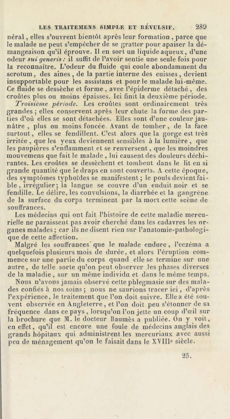 néral, elles s’ouvrent bientôt après leur formation , parce que le malade ne peut s’empêcher de se gratter pour apaiser la dé- mangeaison qu’il éprouve. Il en sort un liquide aqueux, d’une odeur sut generis: il suffit de l’avoir sentie une seule fois pour la reconnaître. L’odeur du fluide qui coule abondamment du scrotum, des aines, de la partie interne des cuisses, devient insupportable pour les assistans et pour le malade lui-même. Ce fluide se dessèche et forme , avec l’épiderme détaché , des croûtes plus ou moins épaisses. Ici finit la deuxième période. Troisième période. Les croûtes sont ordinairement très grandes ; elles conservent après leur chute la forme des par- ties cl’où elles se sont détachées. Elles sont d’une couleur jau- nâtre , plus ou moins foncée Avant de tomber, de la face surtout, elles se fendillent. C’est alors que la gorge est très irritée , que les yeux deviennent sensibles à la lumière , que les paupières s’enflamment et se renversent, que les moindres mouvemens que fait le malade , lui causent des douleurs déchi- rantes. Les croûtes se dessèchent et tombent dans le lit en si grande quantité que le draps en sont couverts. A cette époque, des symptômes typhoïdes se manifestent ; le pouls devient fai- ble , irrégulier ; la langue se couvre d’un enduit noir et se fendille. Le délire, les convulsions, la diarrhée et la gangrène de la surface du corps terminent par la mort cette scène de souffrances. Les médecins qui ont fait l’histoire de celte maladie mercu- rielle ne paraissent pas avoir cherché dans les cadavres les or- ganes malades ; car ils ne disent rien sur l’anatomie-palhologi- que de cette affection. Malgré les souffrances' que le malade endure , l’eczéma a quelquefois plusieurs mois de durée, et alors l’éruption com- mence sur une partie du corps quand elle se termine sur une autre, de telle sorte qu’on peut observer les phases diverses de la maladie, sur un même individu et dans le même temps. Nous n’avons jamais observé celte phlegmasie sur des mala- des confiés à nos soins; nous ne saurions tracer ici, d’après l’expérience, le traitement que l’on doit suivre. Elle a été sou- vent observée en Angleterre, et l’on doit peu s’étonner de sa fréquence dans ce pays , lorsqu’on l’on jette un coup d’oeil sur la brochure que M. le docteur Baumès a publiée. On y voit, en effet, qu’il est encore une foule de médecins anglais des grands hôpitaux qui administrent les mercuriaux avec aussi peu de ménagement qu’on le faisait dans le XY111e siècle. 25.