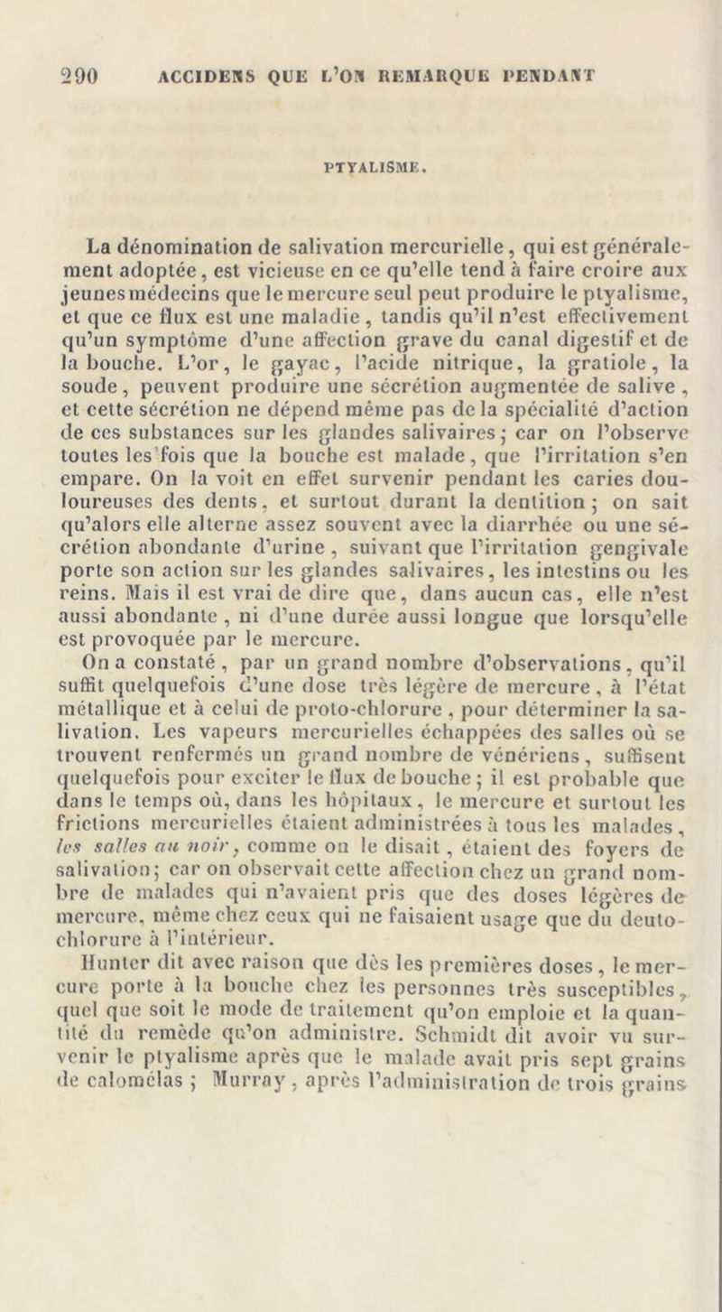 PTYALISME. La dénomination de salivation mercurielle, qui est générale- ment adoptée, est vicieuse en ce qu’elle tend à faire croire aux jeunes médecins que le mercure seul peut produire le ptyalisme, et que ce flux est une maladie , tandis qu’il n’est effectivement qu’un symptôme d’une affection grave du canal digestif et de la bouche. L’or, le gayac, l’acide nitrique, la gratiole, la soude, peuvent produire une sécrétion augmentée de salive , et cette sécrétion ne dépend même pas delà spécialité d’action de ces substances sur les glandes salivaires,- car on l’observe toutes les fois que la bouche est malade, que l’irritation s’en empare. On la voit en effet survenir pendant les caries dou- loureuses des dents, et surtout durant la dentition ; on sait qu’alors elle alterne assez souvent avec la diarrhée ou une sé- crétion abondante d’urine , suivant que l’irritation gengivale porte son action sur les glandes salivaires, les intestins ou les reins. Mais il est vrai de dire que, dans aucun cas, elle n’est aussi abondante, ni d’une durée aussi longue que lorsqu’elle est provoquée par le mercure. On a constaté, par un grand nombre d’observations, qu’il suffit quelquefois d’une dose très légère de mercure, à l’état métallique et à celui de proto-chlorure , pour déterminer la sa- livation. Les vapeurs mercurielles échappées des salles où se trouvent renfermés un grand nombre de vénériens, suffisent quelquefois pour exciter le tïux de bouche ; il est probable que dans le temps où, dans les hôpitaux, le mercure et surtout les frictions mercurielles étaient administrées à tous les malades, les salles au noir, comme on le disait, étaient des foyers de salivation; car on observait cette affection chez un grand nom- bre de malades qui n’avaient pris que des doses légères de mercure, même chez ceux qui ne faisaient usage que du deulo- chlorure à l’intérieur. Hunter dit avec raison que dès les premières doses , le mer- cure porte à la bouche chez les personnes très susceptibles, quel que soit le mode de traitement qu’on emploie et la quan- tité du remède qu’on administre. Schmidt dit avoir vu sur- venir le ptyalisme après que le malade avait pris sept grains de calomclas ; Murray , après l’administration de trois grains