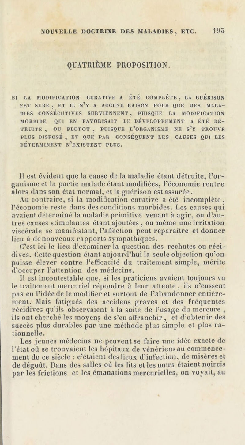 NOUVELLE DOCTRINE DES MALADIES, ETC. 195 QUATRIÈME PROPOSITION. SI LA MODIFICATION CURATIVE A ETE COMPLETE, LA GUERISON EST SURE , ET IL n’y A AUCUNE RAISON POUR QUE DES MALA- DIES CONSÉCUTIVES SURVIENNENT, PUISQUE LA MODIFICATION MORBIDE QUI EN FAVORISAIT LE DEVELOPPEMENT A ETE DE- TRUITE , OU PLUTOT , PUISQUE L’ORGANISME NE S’y TROUVE PLUS DISPOSÉ , ET QUE PAR CONSÉQUENT LES CAUSES QUI LES DÉTERMINENT n’eXISTENT PLUS. Il est évident que la cause de la maladie étant détruite, l’or- ganisme et la partie malade étant modifiées, l’économie rentre alors dans son état normal, et la guérison est assurée. Au contraire, si la modification curative a été incomplète, l’économie reste dans des conditions morbides. Les causes qui avaient déterminé la maladie primitive venant à agir, ou d’au- tres causes stimulantes étant ajoutées , ou même une irritation viscérale se manifestant, l’affection peut reparaître et donner lieu à de nouveaux rapports sympathiques. C’est ici le lieu, d’examiner la question des rechutes ou réci- dives. Cette question étant aujourd’hui la seule objection qu’on puisse élever contre l’efficacité du traitement simple, mérite d’occuper l’attention des médecins. Il est incontestable que, si les praticiens avaient toujours vu le traitement mercuriel répondre à leur attente, ils n’eussent pas eu l’idée de le modifier et surtout de l’abandonner entière- ment. Mais fatigués des accidens graves et des fréquentes récidives qu’ils observaient a la suite de l’usage du mercure , ils ont cherché les moyens de s’en affranchir, et d’obtenir des succès plus durables par une méthode plus simple et plus ra- tionnelle. Les jeunes médecins ne peuvent se faire une idée exacte de l’état où se trouvaient les hôpitaux de vénériens au commence- ment de ce siècle : c’étaient des lieux d’infection, de misères et de dégoût. Dans des salles où les lits et les murs étaient noircis par les frictions et les émanations mercurielles, on voyait, au