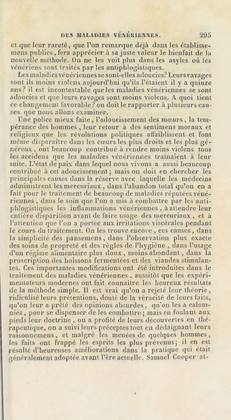 et que leur rareté, que l’on remarque déjà dans les élablisse- mens publics, fera apprécier à sa juste valeur le bienfait de la nouvelle méthode. On ne les voit plus dans les asyles où les vénériens sont traités par les antiphlogistiques. Les maladies vénériennes se sont-elles adoucies? Leurs ravages sont ils moins violens aujourd’hui qu’ils l’étaient il y a quinze ans? il est incontestable queles maladies vénériennes se sont adoucies et que leurs ravages sont moins violens. A quoi tient ce changement favorable ? on doit le rapporter à plusieurs cau- ses que nous allons examiner. Une police mieux faite, l’adoucissement des mœurs , la tem- pérance des hommes , leur retour à des sentimens moraux et religieux que les révolutions politiques affaiblissent et font même disparaître dans les cœurs les plus droits et les plus gé- néreux , ont beaucoup contribué à rendre moins violens tous les accidens que les maladies vénériennes traînaient à leur suite. L’état de paix dans lequel nous vivons a aussi beaucoup contribué à cet adoucissement ; mais on doit en chercher les principales causes dans la réserve avec laquelle les médecins administrent les mercuriaux, dans l’abandon total qu’on en a fait pour le traitement de beaucoup de maladies réputées véné- riennes , dans le soin que l’on a mis à combattre par les anti- phlogistiques les inflammations vénériennes , à attendre leur entière disparition avant de faire usage des mercuriaux , et à l’attention que Ton a portée aux irritations viscérales pendant le cours du traitement. On les trouve encore , ces causes, dans la simplicité des pansemens, dans l’observation plus exacte des soins de propreté et des règles de l’hygiène , dans l’usage d’un régime alimentaire plus doux, moins abondant, dans la proscription des boissons fermentées et des viandes stimulan- tes. Ces importantes modifications ont été introduites dans le traitement des maladies vénériennes , aussitôt que les expéri- mentateurs modernes ont fait connaître les heureux résultats de la méthode simple. Il est vrai qu’on a rejeté leur théorie, ridiculisé leurs prétentions, douté de la véracité de leurs faits, qu’on leur a prêté des opinions absurdes , qu’on les a calom- niés, pour se dispenser de les combattre ; mais en foulant aux pieds leur doctrine , on a profité de leurs découvertes en thé- rapeutique, on a suivi leurs préceptes tout en dédaignant leurs raisonnemens, et malgré les menées de quelques hommes, les faits ont frappé les esprits les plus prévenus; il en est résulté d’heureuses améliorations dans la pratique qui était généralement adoptée avant l’ère actuelle. Samuel Cooper at-