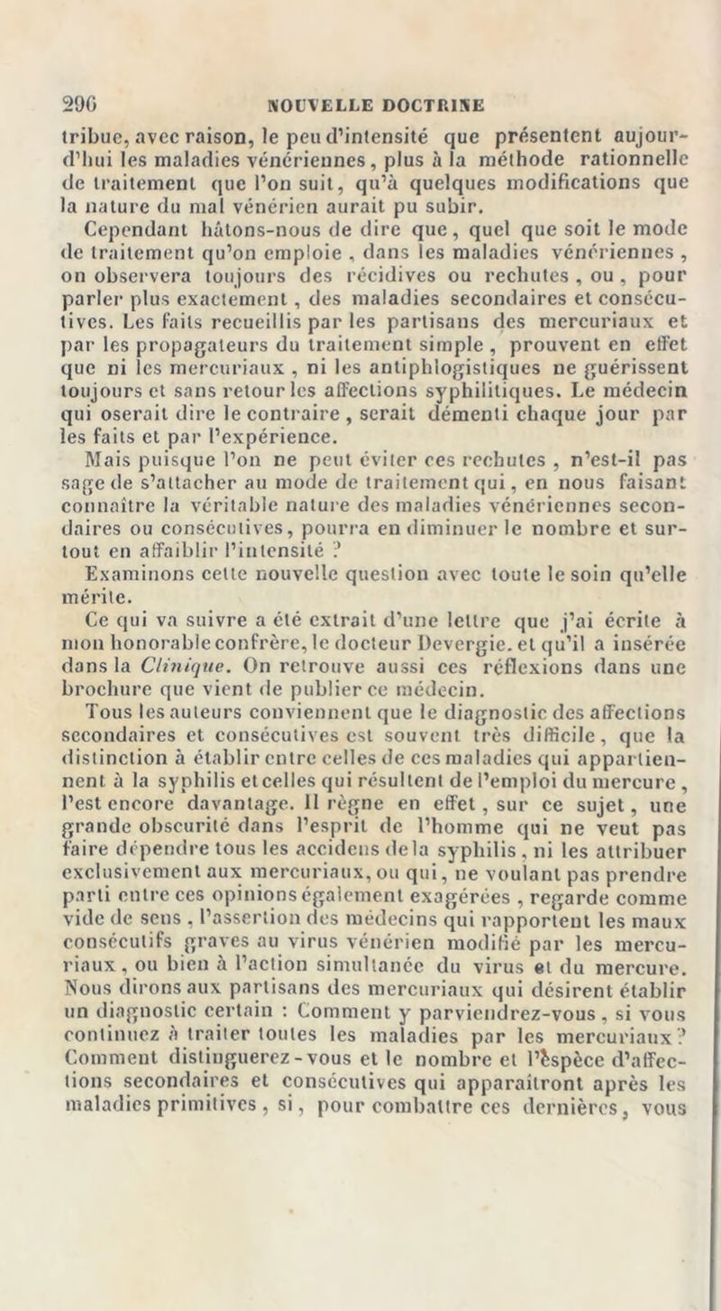 tribuc, avec raison, le peu d’intensité que présentent aujour- d’hui les maladies vénériennes, plus à la méthode rationnelle de traitement que l’on suit, qu’à quelques modifications que la nature du mal vénérien aurait pu subir. Cependant hâtons-nous de dire que, quel que soit le mode de traitement qu’on emploie , dans les maladies vénériennes , on observera toujours des récidives ou rechutes , ou , pour parler plus exactement, des maladies secondaires et consécu- tives. Les faits recueillis par les partisans des mercuriaux et par les propagateurs du traitement simple , prouvent en effet que ni les mercuriaux , ni les antiphlogistiques ne guérissent toujours et sans retour les alfeclions syphilitiques. Le médecin qui oserait dire le contraire , serait démenti chaque jour par les faits et par l’expérience. Mais puisque l’on ne peut éviter ces rechutes , n’est-il pas sage de s’attacher au mode de traitement qui, en nous faisant connaître la véritable nature des maladies vénériennes secon- daires ou consécutives, pourra en diminuer le nombre et sur- tout en affaiblir l’intensité ? Examinons cette nouvelle question avec toute le soin qu’elle mérite. Ce qui va suivre a été extrait d’une lettre que j’ai écrite à mon honorable confrère, le docteur Devergie. et qu’il a insérée dans la Clinique. On retrouve aussi ces réflexions dans une brochure que vient de publier ce médecin. Tous les auteurs conviennent que le diagnostic des affections secondaires et consécutives est souvent très difficile, que la distinction à établir entre celles de ces maladies qui appartien- nent à la syphilis etcelles qui résultent de l’emploi du mercure, l’est encore davantage. 11 règne en effet, sur ce sujet, une grande obscurité dans l’esprit de l’homme qui ne veut pas faire dépendre tous les accidcns delà syphilis , ni les attribuer exclusivement aux mercuriaux,ou qui, ne voulant pas prendre parti entre ces opinions également exagérées , regarde comme vide de sens , l’assertion des médecins qui rapportent les maux consécutifs graves au virus vénérien modifié par les mercu- riaux, ou bien à l’action simultanée du virus et du mercure. Nous dirons aux partisans des mercuriaux qui désirent établir un diagnostic certain : Comment y parviendrez-vous, si vous continuez à traiter toutes les maladies par les mercuriaux? Comment distinguerez-vous et le nombre et l’espèce d’affec- tions secondaires et consécutives qui apparaîtront après les maladies primitives , si, pour combattre ces dernières, vous