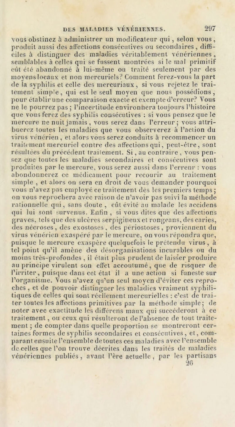 vous obstinez à administrer un modificateur qui , selon vous, produit aussi des affections consécutives ou secondaires, diffi- ciles à distinguer des maladies véritablement vénériennes, semblables à celles qui se fussent montrées si le mal primitif eût été abandonné à lui-même ou traité seulement par des moyens locaux et non mercuriels? Comment ferez-vous la part de la syphilis et celle des mercuriaux, si vous rejetez le trai- tement simple, qui est le seul moyen que nous possédions, pour établir une comparaison exacte et exempte d’erreur? Vous ne le pourrez pas ; l’incertitude environnera toujours l’histoire que vous ferez des syphilis consécutives : si vous pensez que le mercure ne nuit jamais , vous serez dans l’erreur; vous attri- buerez toutes les maladies que vous observerez à l’action du virus vénérien , et alors vous serez conduits à recommencer un traitement mercuriel contre des affections qui, peut-être, sont résultées du précédent traitement. Si, au contraire , vous pen- sez que toutes les maladies secondaires et consécutives sont produites par le mercure, vous serez aussi dans l’errenr : vous abondonnerez ce médicament pour recourir au traitement simple , et alors on sera en droit de vous demander pourquoi vous n’avez pas employé ce traitement dés les premiers temps ; on vous reprochera avec raison de n’avoir pas suivi la méthode rationnelle qui, sans doute , eût évité au malade les accidens qui lui sont survenus. Enfin , si vous dites que des affections graves, tels que des ulcères serpigineux et rongeans, des caries, des nécroses, des exostoses, des périostoses, proviennent du virus vénérien exaspéré par le mercure, on vous répondra que, puisque le mercure exaspère quelquefois le prétendu virus, à tel point qu’il amène des désorganisations incurables ou du moins très-profondes , il était plus prudent de laisser produire au principe virulent son effet accoutumé, que de risquer de l’irriter, puisque dans cet état il a une action si funeste sur l’organisme. Vous n’avez qu’un seul moyen d’éviter ces repro- ches , et de pouvoir distinguer les maladies vraiment syphili- tiques de celles qui sont réellement mercurielles : c’est de trai- ter toutes les affections primitives par la méthode simple; de noter avec exactitude les différons maux qui succéderont à ce traitement, ou ceux qui résulteront de l’absence de tout traite- ment ; de compter dans quelle proportion se montreront cer- taines formes de syphilis secondaires et consécutives, et, com- parant ensuite l’ensemble detoutes ces maladies avec l’ensemble de celles que l’on trouve décrites dans les traités de maladies vénériennes publiés, avant l’ère actuelle, par les partisans