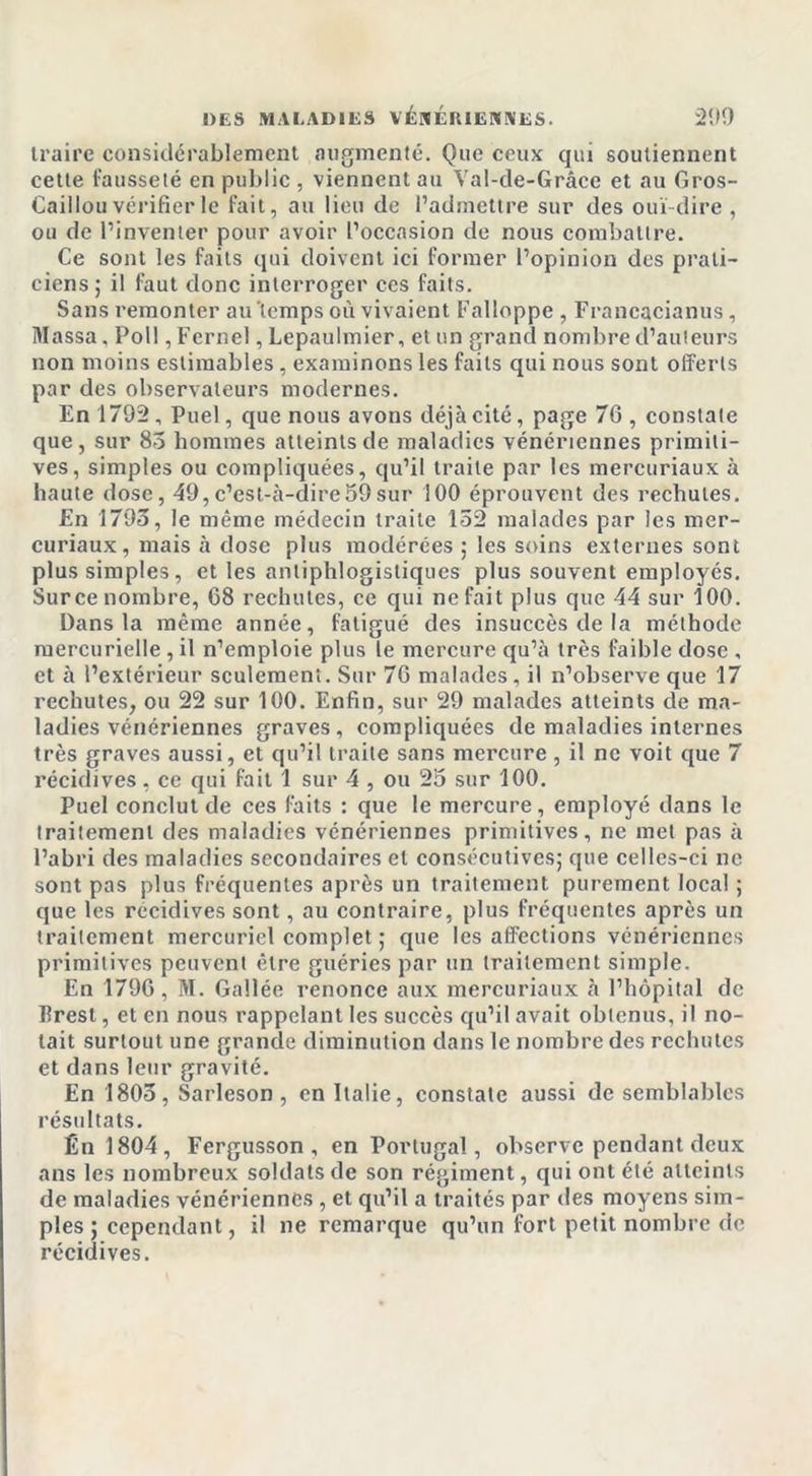 traire considérablement augmenté. Que ceux qui soutiennent cette fausseté en public , viennent au Val-de-Grâce et au Gros- Caillou vérifier le fait, au lieu de l’admettre sur des ouï-dire , ou de l’inventer pour avoir l’occasion de nous combattre. Ce sont les faits qui doivent ici former l’opinion des prati- ciens; il faut donc interroger ces faits. Sans remonter au'tcmps où vivaient Falloppe , Francacianus, Massa. Poil, Fernel, Lepaulmier, et un grand nombre d’auteurs non moins estimables, examinons les faits qui nous sont offerts par des observateurs modernes. En 1795, Puel, que nous avons déjà cité, page 76 , constate que , sur 85 hommes atteints de maladies vénériennes primiti- ves, simples ou compliquées, qu’il traite par les mercuriaux à haute dose, 49,c’est-à-dire59sur 100 éprouvent des rechutes. En 1793, le même médecin traite 152 malades par les mer- curiaux , mais à dose plus modérées ; les soins externes sont plus simples, et les antiphlogistiques plus souvent employés. Surce nombre, 68 rechutes, ce qui ne fait plus que 44 sur 100. Dans la même année, fatigué des insuccès de la méthode mercurielle , il n’emploie plus le mercure qu’à très faible dose , et à l’extérieur seulement. Sur 76 malades, il n’observe que 17 rechutes, ou 22 sur 100. Enfin, sur 29 malades atteints de ma- ladies vénériennes graves, compliquées de maladies internes très graves aussi, et qu’il traite sans mercure , il ne voit que 7 récidives, ce qui fait 1 sur 4 , ou 25 sur 100. Puel conclut de ces faits : que le mercure, employé dans le traitement des maladies vénériennes primitives, ne met pas à l’abri des maladies secondaires et consécutives; que celles-ci ne sont pas plus fréquentes après un traitement purement local ; que les récidives sont, au contraire, plus fréquentes après un traitement mercuriel complet ; que les affections vénériennes primitives peuvent être guéries par un traitement simple. En 1796, M. Gallée renonce aux mercuriaux à l’hôpital de Brest, et en nous rappelant les succès qu’il avait obtenus, il no- tait surtout une grande diminution dans le nombre des rechutes et dans leur gravité. En 1805, Sarleson, en Italie, constate aussi de semblables résultats. Ên 1804, Fergusson , en Portugal, observe pendant deux ans les nombreux soldats de son régiment, qui ont été atteints de maladies vénériennes , et qu’il a traités par des moyens sim- ples ; cependant, il ne remarque qu’un fort petit nombre de récidives.