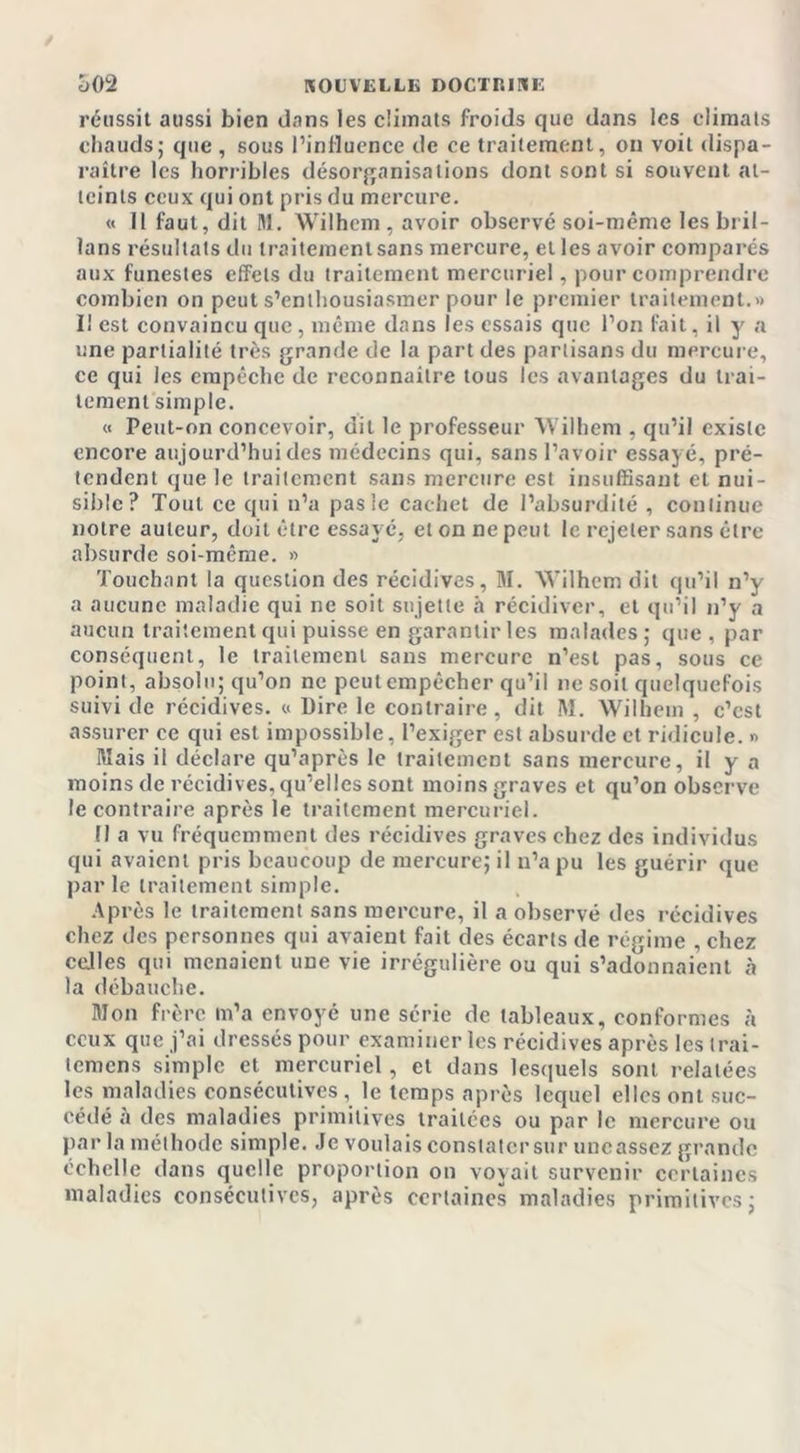 réussit aussi bien dans les climats froids que dans les climats chauds; que , sous l’influence de ce traitement, ou voit dispa- raître les horribles désorganisations dont sont si souvent at- teints ceux qui ont pris du mercure. « 11 faut, dit M. Wilhem , avoir observé soi-même les bril- lans résultats du traitement sans mercure, et les avoir comparés aux funestes effets du traitement mercuriel, pour comprendre combien on peut s’enthousiasmer pour le premier traitement.» I! est convaincu que, même dans les essais que l’on fait, il y a une partialité très grande de la part des partisans du mercure, ce qui les empêche de reconnaître tous les avantages du trai- tement simple. « Peut-on concevoir, dit le professeur Wilhem , qu’il existe encore aujourd’hui des médecins qui, sans l’avoir essayé, pré- tendent que le traitement sans mercure est insuffisant et nui- sible? Tout ce qui n’a pas le cachet de l’absurdité , continue notre auteur, doit être essayé, et on ne peut le rejeter sans être absurde soi-même. » Touchant la question des récidives, M. Wilhem dit qu’il n’y a aucune maladie qui ne soit sujette h récidiver, et qu’il n’y a aucun traitement qui puisse en garantir les malades; que , par conséquent, le traitement sans mercure n’est pas, sous ce point, absolu; qu’on ne peutcmpêcher qu’il ne soit quelquefois suivi de récidives. « Dire le contraire, dit M. Wilhem , c’cst assurer ce qui est impossible, l’exiger est absurde et ridicule. » Mais il déclare qu’après le traitement sans mercure, il y a moins de récidives, qu’elles sont moins graves et qu’on observe le contraire après le traitement mercuriel. Fl a vu fréquemment des récidives graves chez des individus qui avaient pris beaucoup de mercure; il n’a pu les guérir que par le traitement simple. Après le traitement sans mercure, il a observé des récidives chez des personnes qui avaient fait des écarts de régime , chez ceJles qui menaient une vie irrégulière ou qui s’adonnaient à la débauche. Mon frère m’a envoyé une série de tableaux, conformes à ceux que j’ai dressés pour examiner les récidives après les trai- temens simple et mercuriel, et dans lesquels sont relatées les maladies consécutives , le temps après lequel elles ont suc- cédé à des maladies primitives traitées ou par le mercure ou par la méthode simple. Je voulais constater sur uncassez grande échelle dans quelle proportion on voyait survenir certaines maladies consécutives, après certaines maladies primitives;