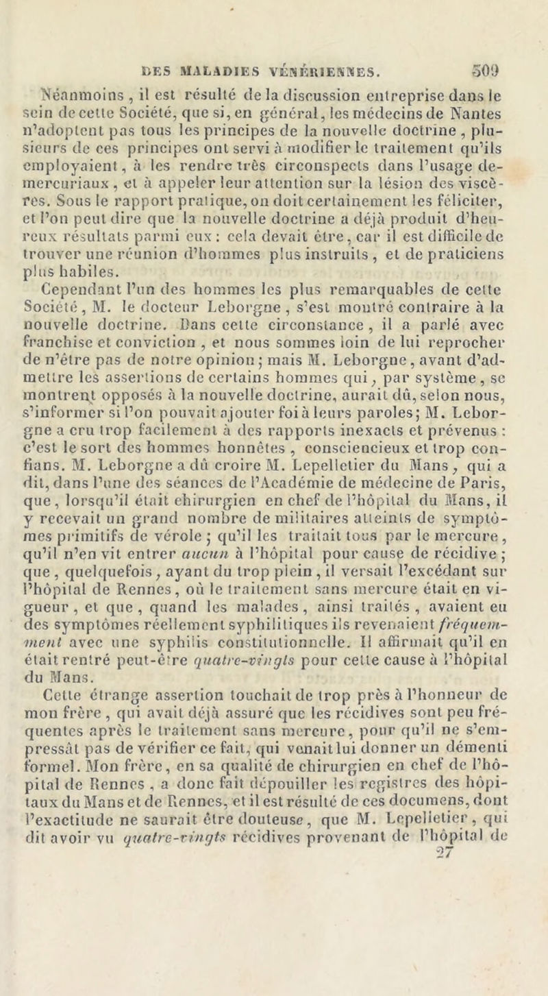 Néanmoins, il est résulté de la discussion entreprise dans le sein de cette Société, que si, en général, les médecins de Nantes n’adoptent pas tous les principes de la nouvelle doctrine , plu- sieurs de ces principes ont servi à modifier le traitement qu’ils employaient, à les rendre très circonspects dans l’usage de- mercuriaux , et à appeler leur attention sur la lésion des viscè- res. Sous le rapport pratique, on doit certainement les féliciter, et l’on peut dire que la nouvelle doctrine a déjà produit d’heu- reux résultats parmi eux: cela devait être, car il est difficile de trouver une réunion d’hommes plus instruits , et de praticiens plus habiles. Cependant l’un des hommes les plus remarquables de cette Société, M. le docteur Leborgne , s’est montré contraire à la nouvelle doctrine. Dans celle circonstance, il a parlé avec franchise et conviction , et nous sommes loin de lui reprocher de n’étre pas de notre opinion ; mais M. Leborgne, avant d’ad- mettre les assertions de certains hommes qui, par système , sc montrent opposés à la nouvelle doctrine, aurait dû, selon nous, s’informer si l’on pouvait ajouter foi à leurs paroles; M. Lebor- gne a cru trop facilement à des rapports inexacts et prévenus : c’est le sort des hommes honnêtes , consciencieux et trop con- fions. M. Leborgne a dû croire M. Lepellctier du Mans, qui a dit, dans l’une des séances de l’Académie de médecine de Paris, que, lorsqu’il était chirurgien en chef de l’hôpital du Mans, il y recevait un grand nombre de militaires atteints de symptô- mes primitifs de vérole ; qu’il les traitait tous par le mercure, qu’il n’en vit entrer aucun à l’hôpital pour cause de récidive ; que , quelquefois, ayant du trop plein , il versait l’excédant sur l’hôpital de Rennes, oû le traitement sans mercure était en vi- gueur , et que, quand les malades, ainsi traités, avaient eu des symptômes réellement syphilitiques ils revenaient fréquem- ment avec une syphilis constitutionnelle. Il affirmait qu’il en était rentré peut-être quatre-vingts pour cette cause à l’hôpital du Mans. Cette étrange assertion touchait de trop près à l’honneur de mon frère , qui avait déjà assuré que les récidives sont peu fré- quentes après le traitement sans mercure, pour qu’il ne s’em- pressât pas de vérifier ce fait, qui venait lui donner un démenti formel. Mon frère, en sa qualité de chirurgien en chef de l’hô- pital de Tiennes , a donc fait dépouiller les registres des hôpi- taux du Mans et de Rennes, et il est résulté de ces documens, dont l’exactitude ne saurait être douteuse, que M. Lepelietier, qui dit avoir vu quatre-vingts récidives provenant de l’hôpital de