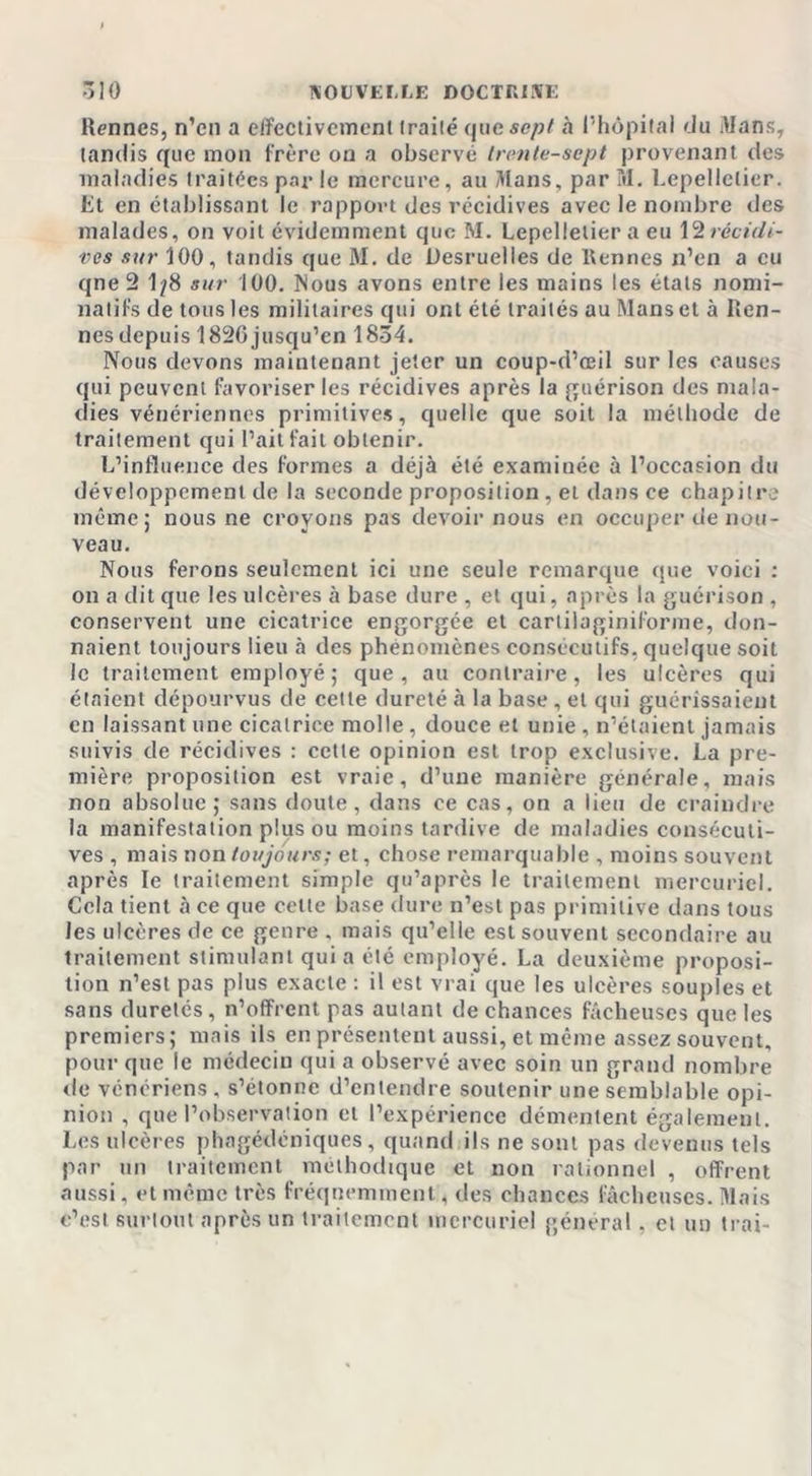 Rennes, n’cn a effectivement traité que sept «à l’hôpital du Mans, tandis que mon frère on a observé trente-sept provenant des maladies traitées par le mercure, au Mans, par M. Lepellctier. Et en établissant le rapport des récidives avec le nombre des malades, on voit évidemment que M. Lepellelier a eu X'irécidi- ves sur 100, tandis que M. de Desruelles de Rennes n’en a eu qne 2 1/8 sur 100. Mous avons entre les mains les états nomi- natifs de tous les militaires qui ont été traités au Mans et à Ren- nes depuis 182G jusqu’en 1834. Nous devons maintenant jeter un coup-d’œil sur les causes qui peuvent favoriser les récidives après la guérison des mala- dies vénériennes primitives, quelle que soit la méthode de traitement qui l’ait fait obtenir. L’influence des formes a déjà été examinée à l’occasion du développement de la seconde proposition, et dans ce chapitre même; nous ne croyons pas devoir nous en occuper de nou- veau. Nous ferons seulement ici une seule remarque que voici : on a dit que les ulcères à base dure , et qui, après la guérison , conservent une cicatrice engorgée et carliiaginiforme, don- naient toujours lieu à des phénomènes consécutifs, quelque soit le traitement employé; que, au contraire, les ulcères qui étaient dépourvus de cette dureté à la base, et qui guérissaient en laissant une cicatrice molle, douce et unie , n’étaient jamais suivis de récidives : cette opinion est trop exclusive. La pre- mière proposition est vraie, d’une manière générale, mais non absolue ; sans doute, dans ce cas, on a lieu de craindre la manifestation plus ou moins tardive de maladies consécuti- ves , mais non toujours; et, chose remarquable , moins souvent après le traitement simple qu’après le traitement mercuriel. Cela tient à ce que celte base dure n’est pas primitive dans tous les ulcères de ce genre , mais qu’elle est souvent secondaire au traitement stimulant qui a été employé. La deuxième proposi- tion n’est pas plus exacte : il est vrai que les ulcères souples et sans duretés, n’offrent pas autant de chances fâcheuses que les premiers; mais ils en présentent aussi, et même assez souvent, pour que le médecin qui a observé avec soin un grand nombre de vénériens . s’étonne d’entendre soutenir une semblable opi- nion , que l’observation et l’expérience démentent également. Les ulcères phagédéniques, quand ils ne sont pas devenus tels par un traitement méthodique et non rationnel , offrent aussi, et même très fréquemment, des chances fâcheuses. Mais c’est surtout après un traitement mercuriel général, ci un irai-