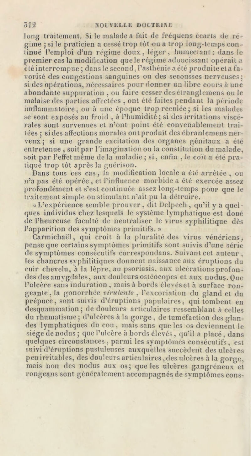 long traitement. Si le malade a fait de fret]tiens écarts de re gime ; si le praticien a cessé trop tôt ou a trop long-temps con- tinué l’emploi d’un régime doux, léger, humectant : dans le premier cas la modification que le régime adoucissant opérait « clé interrompue ; dans le second, l’asthénie a été produite et a fa- vorisé des congestions sanguines ou des secousses nerveuses; si des opérations, nécessaires pour donner un libre cours à une abondante suppuration , ou faire cesser des élranglemens ou le malaise des parties affectées , ont été faites pendant la période iinflammatoire, ou à une époque trop reculée; si les malades se sont exposés au froid , à l’humidité; si des irritations viscé- rales sont survenues et n’ont point été convenablement trai- tées ; si des affections morales onlproduit des ébranlemens ner- veux; si une grande excitation des organes génitaux a été entretenue , soit par l’imagination ou ia constitution du malade, soit par l’effet même de la maladie ; si, enfin , le coït a été pra- tiqué trop tôt après la guérison. Dans tous ces cas, la modification locale a été arrêtée , ou n’a pas été opérée , et l’influence morbide a été exercée assez profondément et s’est continuée assez long-temps pour que le traitement simple ou stimulant n’ait pu la détruire. uL’expérience semble prouver, dit Delpech , qu’il y a quel- ques individus chez lesquels le système lymphatique est doué de l’heureuse faculté de neutraliser le virus syphilitique dès l’apparition des symptômes primitifs. « Carmichael, qui croit à la pluralité des virus vénériens, pense que certains symptômes primitifs sont suivis d’une série de symptômes consécutifs correspondans. Suivant cet auteur, les chancres syphilitiques donnent naissance aux éruptions du cuir chevelu, à la lèpre, au psoriasis, aux ulcérations profon- des des amygdales, aux douleurs ostéocopes et aux nodus. Que l’ulcère sans induration , mais à bords élevéset à surface ron- geante, la gonorrhée virulente , l’excoriation du gland cl du prépuce, sont suivis d’éruptions papulaires, qui tombent en desquammalion ; de douleurs articulaires ressemblant à celles du rhumatisme; d’ulcères à la gorge , de tuméfaction des glan- des lymphatiques du cou . mais sans que les os deviennent le siège de nodus ; que l’ulcère à bords élevés, qu’il a placé, dans quelques circonstances, parmi les symptômes consécutifs, est suivi d’éruptions pustuleuses auxquelles succèdent des ulcèies peu irritables, des douleurs articulaires,des ulcères à la gorge, mais non des nodus aux os; que les ulcères gangréneux et rongeans sont généralement accompagnes de symptômes cons-