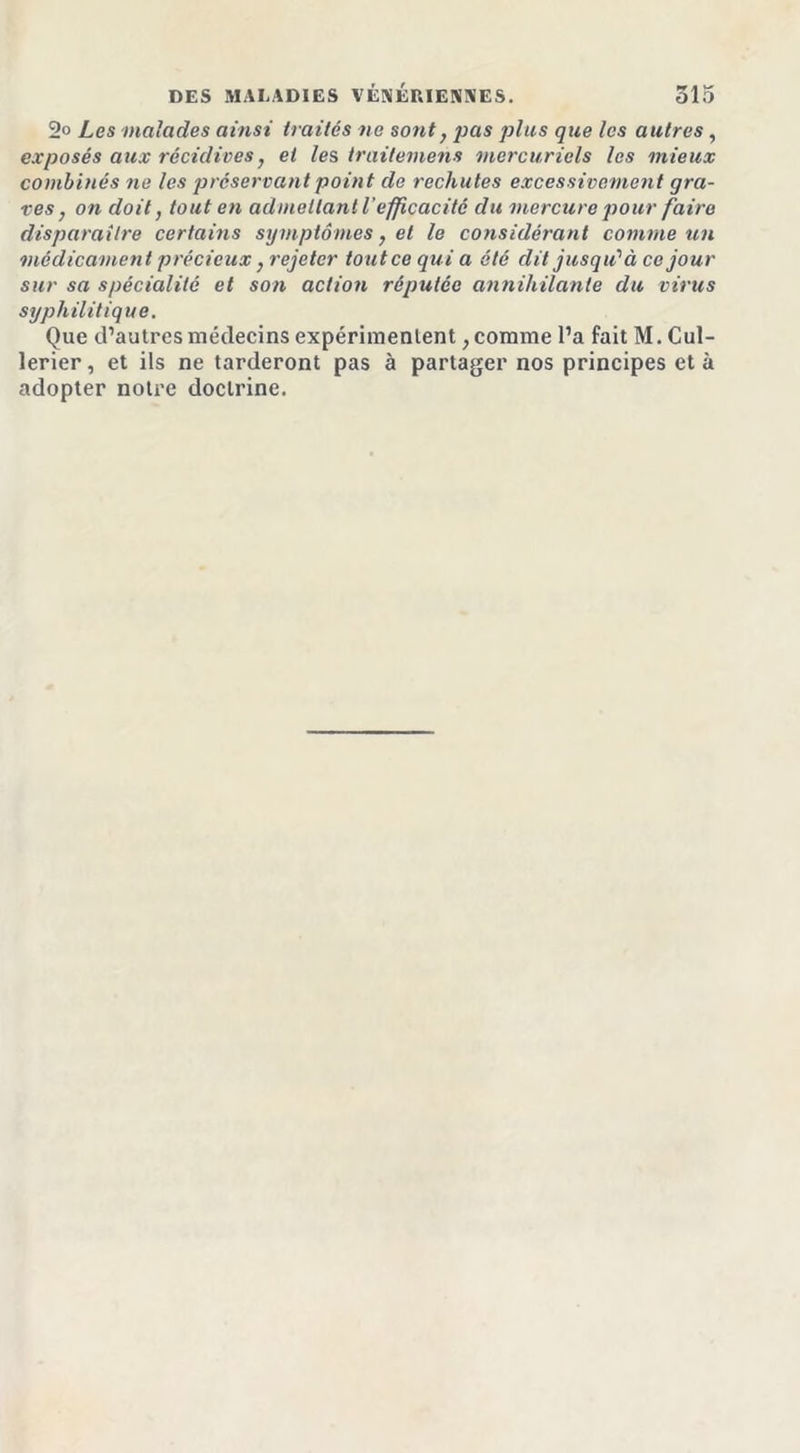 2° Les malades ainsi traités ne sont, pas plus que les autres, exposés aux récidives, et les traitement mercuriels les mieux combinés ne les préservant point de rechutes excessivement gra- ves , on doit, tout en admettant l'efficacité du mercure pour faire disparaître certains symptômes, et le considérant comme un médicament précieux} rejeter tout ce quia ôté dit jusqu'à ce jour sur sa spécialité et son action réputée annihilante du virus syphilitique. Que d’autres médecins expérimentent, comme l’a fait M. Cul- lerier, et ils ne tarderont pas à partager nos principes et à adopter notre doctrine.