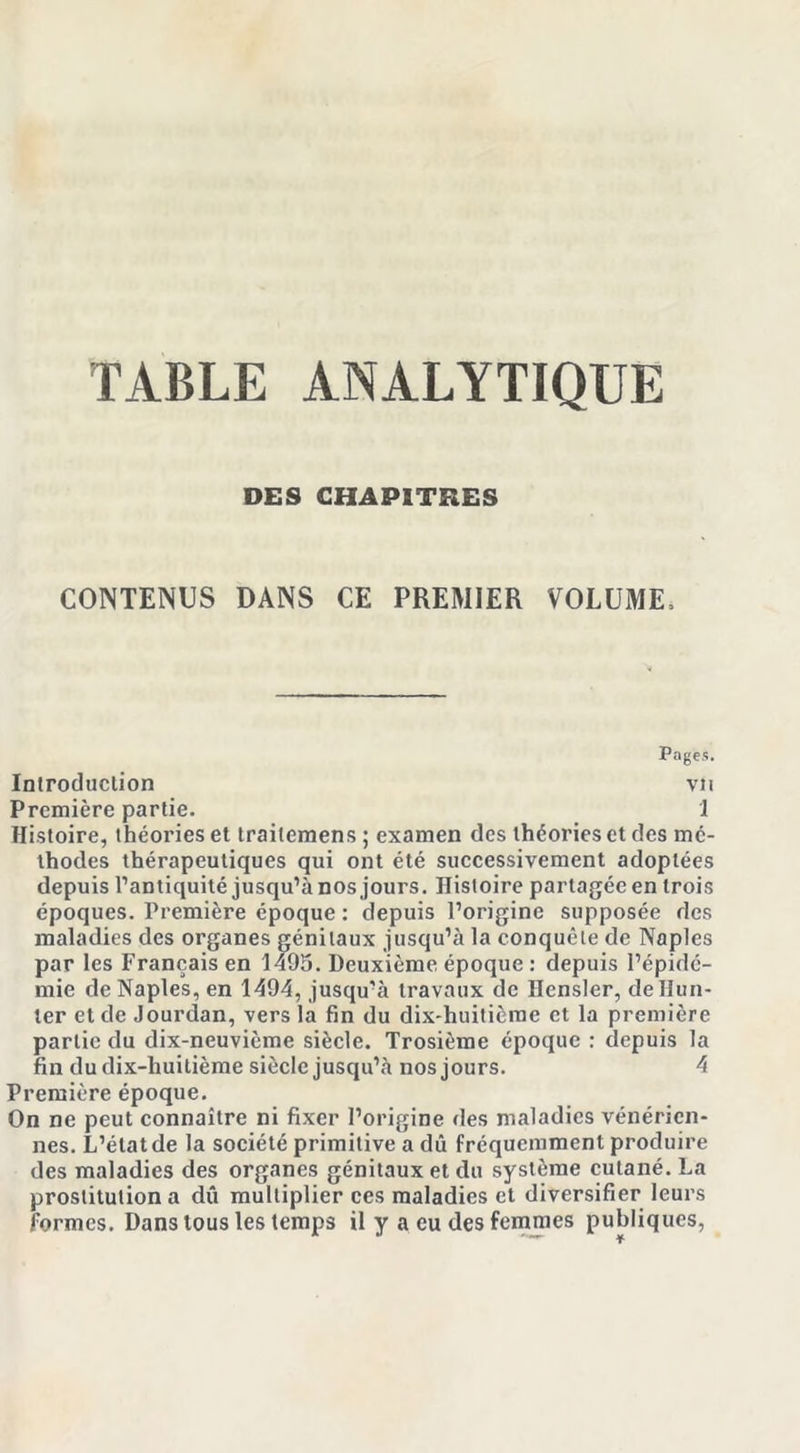 TABLE ANALYTIQUE DES CHAPITRES CONTENUS DANS CE PREMIER VOLUME, Pages. Introduction vu Première partie. 1 Histoire, théories et trailemens ; examen des théories et des mé- thodes thérapeutiques qui ont été successivement adoptées depuis l’antiquité jusqu’à nos jours. Histoire partagée en trois époques. Première époque : depuis l’origine supposée des maladies des organes génitaux jusqu’à la conquête de Naples par les Français en 1495. Deuxième époque : depuis l’épidé- mie de Naples, en 1494, jusqu’à travaux de Hensler, délimi- ter et de Jourdan, vers la fin du dix-huitième et la première partie du dix-neuvième siècle. Trosième époque : depuis la fin du dix-huitième siècle jusqu’à nos jours. 4 Première époque. On ne peut connaître ni fixer l’origine des maladies vénérien- nes. L’état de la société primitive a dû fréquemment produire des maladies des organes génitaux et du système cutané. La prostitution a dû multiplier ces maladies et diversifier leurs formes. Dans tous les temps il y a eu des femmes publiques,