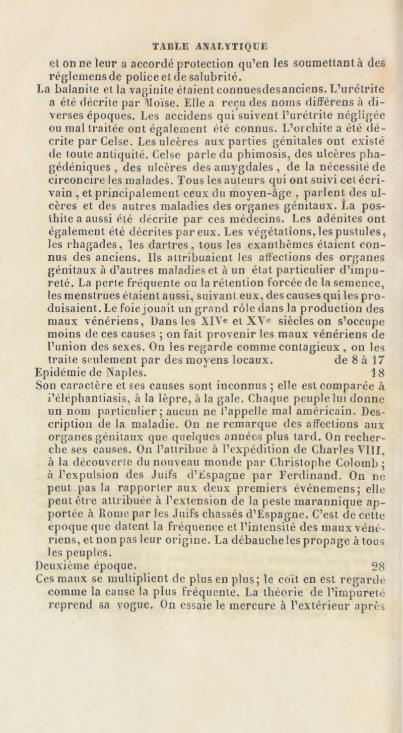 et on ne leur a accordé protection qu’en les soumettant à des réglemens de police et de salubrité. La balanite et la vaginite étaient connuesdesanciens. L’urétrite a été décrite par lloïse. Elle a reçu des noms différens à di- verses époques. Les accidens qui suivent l’urétrite négligée ou mal traitée ont également été connus. L’orchite a été dé- crite parCelse. Les ulcères aux parties génitales ont existé de toute antiquité. Celse parle du phimosis, des ulcères pha- gédéniques , des ulcères des amygdales , de la nécessité de circoncire les malades. Tous les auteurs qui ont suivi cet écri- vain , et principalement ceux du moyen-âge , parlent des ul- cères et des autres maladies des organes génitaux. La pos- thite a aussi été décrite par ces médecins. Les adénites ont également été décrites par eux. Les végétations, les pustules, les rhagades, les dartres, tous les exanthèmes étaient con- nus des anciens. Ils attribuaient les affections des organes génitaux à d’autres maladies et à un état particulier d’impu- reté. La perte fréquente ou la rétention forcée de la semence, les menstrues étaient aussi, suivant eux, des causes qui les pro- duisaient. Le foie jouait un grand rôle dans la production des maux vénériens, Dans les XI\e et XVe siècles on s’occupe moins de ces causes ; on fait provenir les maux vénériens de l’union des sexes. On les regarde comme contagieux , on les traite seulement par des moyens locaux. de 8 à 17 Epidémie de Naples. 18 Son caractère et ses causes sont inconnus ; elle est comparée à i’éléphantiasis, à la lèpre, à la gale. Chaque peuple lui donne un nom particulier; aucun ne l’appelle mal américain. Des- cription de la maladie. On ne remarque des affections aux organes génitaux que quelques annéos plus tard. On recher- che ses causes. On l’attribue à l’expédition de Charles VIII, à la découverte du nouveau monde par Christophe Colomb ; à l’expulsion des Juifs d’Espagne par Ferdinand. On ne peut pas la rapporter aux deux premiers événemens; elle peut être attribuée à l’extension de la peste marannique ap- portée à Rome par les Juifs chassés d’Espagne. C’est de cette époque que datent la fréquence et l’intensité des maux véné- riens, et non pas leur origine. La débauche les propage à tous les peuples. Deuxième époque. 28 Ces maux sc multiplient de plus en plus; le coït en est regardé comme la cause la plus fréquente. La théorie de l’impureté reprend sa vogue. On essaie le mercure à l’extérieur après