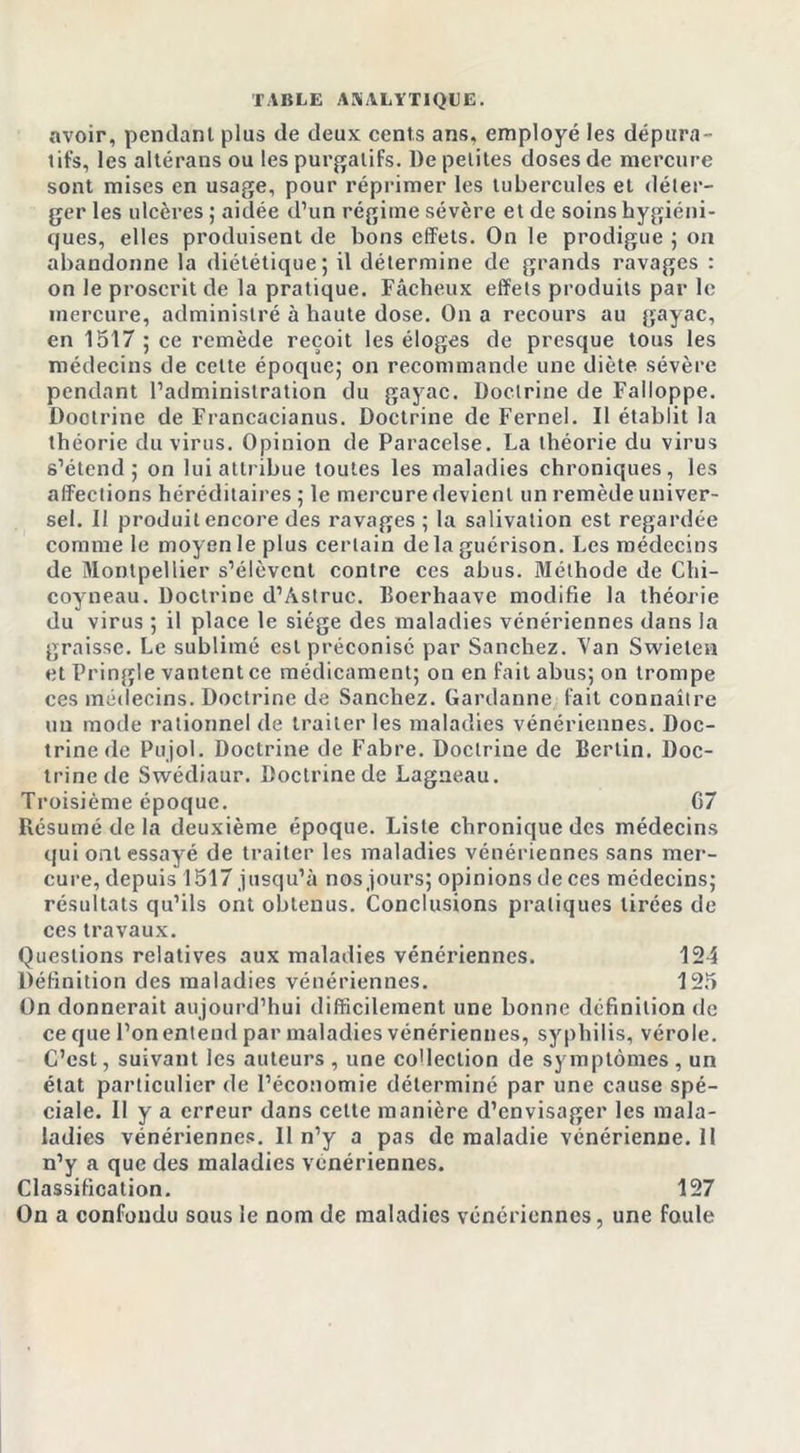 avoir, pendant plus de deux cents ans. employé les dépura- tifs, les aitérans ou les purgatifs. l)e petites doses de mercure sont mises en usage, pour réprimer les tubercules et déler- ger les ulcères ; aidée d’un régime sévère et de soins hygiéni- ques, elles produisent de bons effets. On le prodigue ; on abandonne la diététique; il détermine de grands ravages : on le proscrit de la pratique. Fâcheux effets produits par le mercure, administré à haute dose. On a recours au gayac, en 1517 ; ce remède reçoit les éloges de presque tous les médecins de celte époque; on recommande une diète sévère pendant l’administration du gayac. Doctrine de Falloppe. Doctrine de Francacianus. Doctrine de Fernel. Il établit la théorie du virus. Opinion de Paracelse. La théorie du virus s’étend; on lui attribue toutes les maladies chroniques, les affections héréditaires ; le mercure devient un remède univer- sel. Il produit encore des ravages; la salivation est regardée comme le moyen le plus certain de la guérison. Les médecins de Montpellier s’élèvent contre ces abus. Méthode de Chi- coyneau. Doctrine d’Àstruc. Boerhaave modifie la théorie du virus ; il place le siège des maladies vénériennes dans la graisse. Le sublimé est préconisé par Sanchez. Van Swietea et Pringle vantent ce médicament; on en fait abus; on trompe ces médecins. Doctrine de Sanchez. Gardanne fait connaître un mode rationnel de traiter les maladies vénériennes. Doc- trine de Pujol. Doctrine de Fabre. Doctrine de Berlin. Doc- trine de Swécliaur. Doctrine de Lagneau. Troisième époque. 07 Résumé de la deuxième époque. Liste chronique des médecins qui ont essayé de traiter les maladies vénériennes sans mer- cure, depuis 1517 jusqu’à nos jours; opinions de ces médecins; résultats qu’ils ont obtenus. Conclusions pratiques tirées de ces travaux. Questions relatives aux maladies vénériennes. 124 Définition des maladies vénériennes. 125 On donnerait aujourd’hui difficilement une bonne définition de ce que l’on entend par maladies vénériennes, syphilis, vérole. C’est, suivant les auteurs , une co'Iection de symptômes, un état particulier de l’économie déterminé par une cause spé- ciale. II y a erreur dans cette manière d’envisager les mala- ladies vénériennes. Il n’y a pas de maladie vénérienne. 11 n’y a que des maladies vénériennes. Classification. 127 On a confondu sous le nom de maladies vénériennes, une foule