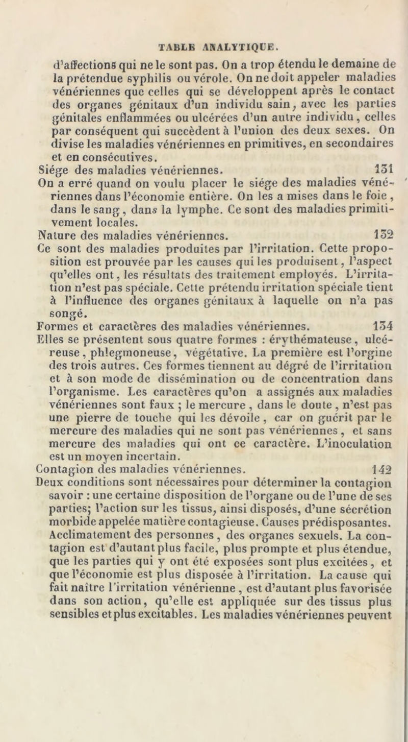 d’alïcctions qui ne le sont pas. On a trop étendu le deraame de la prétendue syphilis ou vérole. On ne doit appeler maladies vénériennes que celles qui se développent après le contact des organes génitaux d’un individu sain, avec les parties génitales enflammées ou ulcérées d’un autre individu, celles par conséquent qui succèdent à l’union des deux sexes. On divise les maladies vénériennes en primitives, en secondaires et en consécutives. Siège des maladies vénériennes. 131 On a erré quand on voulu placer le siège des maladies véné- riennes dans l’économie entière. On les a mises dans le foie , dans le sang, dans la lymphe. Ce sont des maladies primiti- vement locales. Nature des maladies vénériennes. 132 Ce sont des maladies produites par l’irritation. Cette propo- sition est prouvée par les causes qui les produisent, l’aspect qu’elles ont, les résultats des traitement employés. L’irrita- tion n’est pas spéciale. Cette prétendu irritation spéciale tient à l’influence des organes génitaux à laquelle on n’a pas songé. Formes et caractères des maladies vénériennes. 134 Elles se présentent sous quatre formes : érythémateuse, ulcé- reuse , phlegmoneuse, végétative. La première est l’orgine des trois autres. Ces formes tiennent au dégré de l’irritation et à son mode de dissémination ou de concentration dans l’organisme. Les caractères qu’on a assignés aux maladies vénériennes sont faux ; le mercure , dans le doute , n’est pas une pierre de touche qui les dévoile , car on guérit par le mercure des maladies qui ne sont pas vénériennes, et sans mercure des maladies qui ont ce caractère. L’inoculation est un moyen incertain. Contagion des maladies vénériennes. 142 Deux conditions sont nécessaires pour déterminer la contagion savoir : une certaine disposition de l’organe ou de l’une de ses parties; l’action sur les tissus, ainsi disposés, d’une sécrétion morbide appelée matière contagieuse. Causes prédisposantes. Acclimatement des personnes , des organes sexuels. La con- tagion est d’autant plus facile, plus prompte et plus étendue, que les parties qui y ont été exposées sont plus excitées, et que l’économie est plus disposée à l’irritation. La cause qui fait naître l’irritation vénérienne, est d’autant plus favorisée dans son action, qu’elle est appliquée sur des tissus plus sensibles et plus excitables. Les maladies vénériennes peuvent