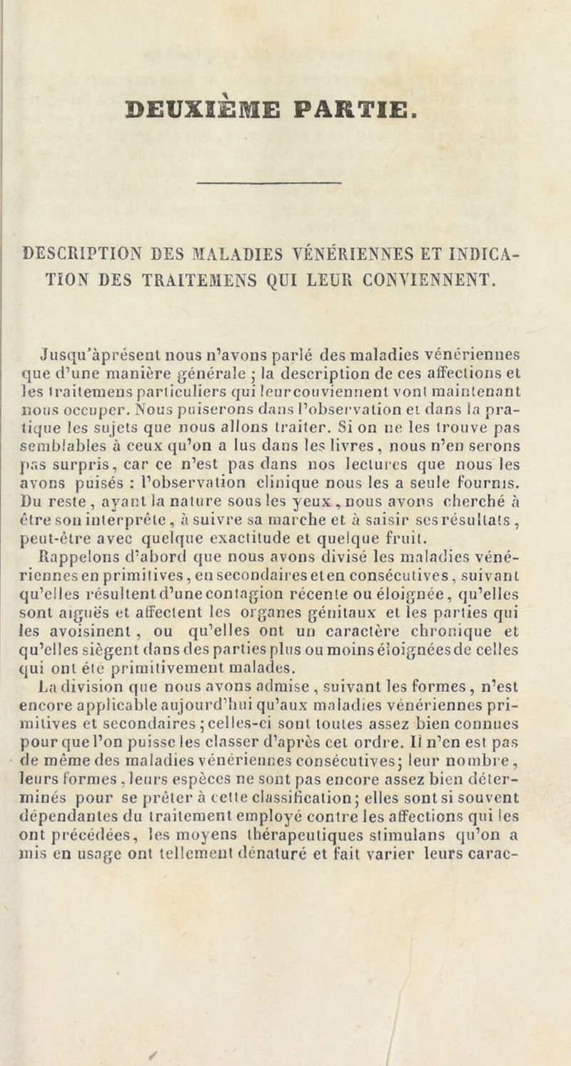 DESCRIPTION DES MALADIES VÉNÉRIENNES ET INDICA- TION DES TRAITEMENS QUI LEUR CONVIENNENT. Jusqu’àprésent nous n’avons parlé des maladies vénériennes que d’une manière générale ; la description de ces affections et les traitemens particuliers qui leurcouviennent vont maintenant nous occuper. Nous puiserons dans l’observation et dans la pra- tique les sujets que nous allons traiter. Si on ne les trouve pas semblables à ceux qu’on a lus dans les livres, nous n’en serons pas surpris, car ce n’est pas dans nos lectures que nous les avons puisés : l’observation clinique nous les a seule fournis. Du reste , ayant la nature sous les yeux, nous avons cherché à être son interprète, à suivre sa marche et à saisir scs résultats , peut-être avec quelque exactitude et quelque fruit. Rappelons d’abord que nous avons divisé les maladies véné- riennes en primitives, en secondaires et en consécutives, suivant qu’elles résultentd’unecontagion récente ou éloignée, qu’elles sont aiguës et affectent les organes génitaux et les parties qui les avoisinent, ou qu’elles ont un caractère chronique et qu’elles siègent dans des parties plus ou moins éloignées de celles qui ont élc primitivement malades. La division que nous avons admise , suivant les formes, n’est encore applicable aujourd’hui qu’aux maladies vénériennes pri- mitives et secondaires 5celles-ci sont toutes assez bien connues pour que l’on puisse les classer d’après cet ordre. Il n’en est pas de même des maladies vénériennes consécutives; leur nombre, leurs formes, leurs espèces ne sont pas encore assez bien déter- minés pour se prêter à cette classification ; elles sont si souvent dépendantes du traitement employé contre les affections qui les ont précédées, les moyens thérapeutiques stimulans qu’on a mis en usage ont tellement dénaturé et fait varier leurs carac-