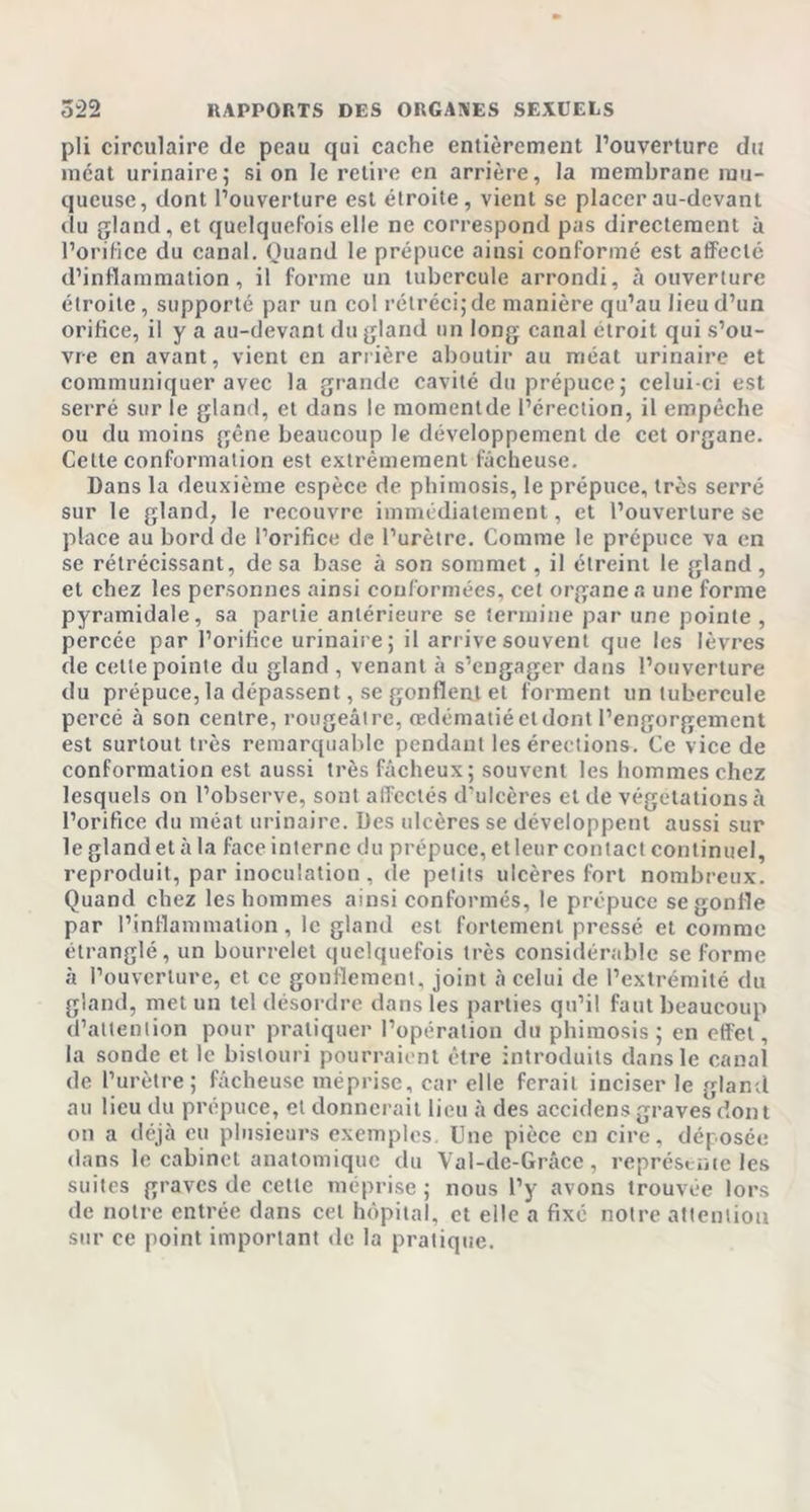 pli circulaire de peau qui cache entièrement l’ouverture du méat urinaire; si on le retire en arrière, la membrane mu- queuse, dont l’ouverture est étroite, vient se placer au-devant du gland , et quelquefois elle ne correspond pas directement à l’orifice du canal. Quand le prépuce ainsi conformé est affecté d’inflammation, il forme un tubercule arrondi, à ouverture étroite, supporté par un col rétréci; de manière qu’au lieu d’un orifice, il y a au-devant du gland un long canal étroit qui s’ou- vre en avant, vient en arrière aboutir au méat urinaire et communiquer avec la grande cavité du prépuce; celui-ci est serré sur le gland, et dans le momentde l’érection, il empêche ou du moins gène beaucoup le développement de cet organe. Celte conformation est extrêmement fâcheuse. Dans la deuxième espèce de phimosis, le prépuce, très serré sur le gland, le recouvre immédiatement, et l’ouverture se place au bord de l’orifice de l’urètre. Comme le prépuce va en se rétrécissant, de sa base à son sommet, il étreint le gland, et chez les personnes ainsi conformées, cet organe a une forme pyramidale, sa partie antérieure se termine par une pointe , percée par l’orifice urinaire; il arrive souvent que les lèvres de cette pointe du gland , venant à s’engager dans l’ouverture du prépuce, la dépassent, se gonflent et forment un tubercule percé à son centre, rougeâtre, œdématié cl dont l’engorgement est surtout très remarquable pendant les érections. Ce vice de conformation est aussi très fâcheux; souvent les hommes chez lesquels on l’observe, sont affectés d’ulcères et de végétations à l’orifice du méat urinaire. Des ulcères se développent aussi sur le gland et à la face interne du prépuce, et leur contact continuel, reproduit, par inoculation , de petits ulcères fort nombreux. Quand chez les hommes ainsi conformés, le prépuce se gonfle par l’inflammation, le gland est fortement pressé et comme étranglé, un bourrelet quelquefois très considérable se forme à l’ouverture, et ce gonflement, joint à celui de l’extrémité du gland, met un tel désordre dans les parties qu’il faut beaucoup d’attention pour pratiquer l’opération du phimosis; en effet, la sonde et le bistouri pourraient être introduits dans le canal de l’urètre; fâcheuse méprise, car elle ferait inciser le gland au lieu du prépuce, et donnerait lieu à des accidens graves dont on a déjà eu plusieurs exemples. Une pièce en cire, déposée dans le cabinet anatomique du Val-de-Grâce , représente les suites graves de cette méprise ; nous l’y avons trouvée lors de notre entrée dans cet hôpital, et elle a fixé notre attention sur ce point important de la pratique.