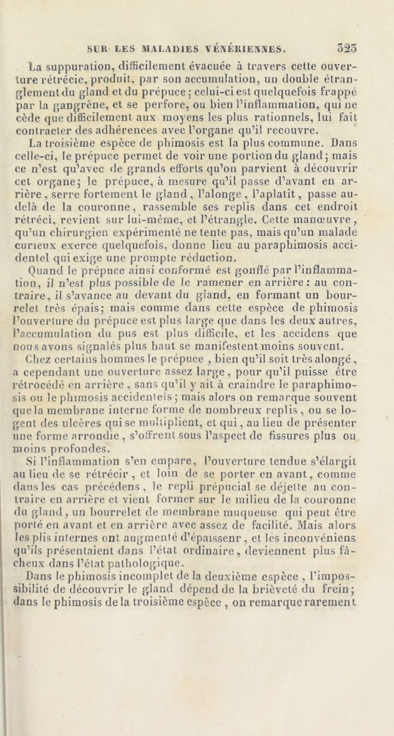 La suppuration, difficilement évacuée à travers cette ouver- ture rétrécie, produit, par son accumulation, un double étran- glement du gland et du prépuce; celui-ci est quelquefois frappé par la gangrène, et se perfore, ou bien l’inflammation, qui ne cède que difficilement aux moyens les plus rationnels, lui fait contracter des adhérences avec l’organe qu’il recouvre. La troisième espèce de phimosis est la plus commune. Dans celle-ci, le prépuce permet de voir une portion du gland; mais ce n’est qu’avec de grands efforts qu’on parvient à découvrir cet organe; le prépuce, à mesure qu’il passe d’avant en ar- rière , serre fortement le gland , l’alonge , l’aplatit, passe au- delà de la couronne, rassemble ses replis dans cet endroit rétréci, revient sur lui-même, et l’étrangle. Cette manœuvre, qu’un chirurgien expérimenté ne tente pas, mais qu’un malade curieux exerce quelquefois, donne lieu au paraphimosis acci- dentel qui exige une prompte réduction. Quand le prépuce ainsi conformé est gonflé par l’inflamma- tion, il n’est plus possible de le ramener en arrière: au con- traire, il s’avance au devant du gland, en formant un bour- relet très épais; mais comme dans cette espèce de phimosis l’ouverture du prépuce est plus large que dans les deux autres, l’accumulation du pus est plus difficile, et les accidens que nous avons signalés plus haut se manifestent moins souvent. Chez certains hommes le prépuce , bien qu’il soit trèsalongé, a cependant une ouverture assez large, pour qu’il puisse être rétrocédé en arrière , sans qu’il y ait à craindre le paraphimo- sis ou le phimosis accidentels ; mais alors on remarque souvent que la membrane interne forme de nombreux replis, ou se lo- gent des ulcères qui se multiplient, et qui, au lieu de présenter une forme arrondie , s’offrent sous l’aspect de fissures plus ou moins profondes. Si l’inflammation s’en empare, l’ouverture tendue s’élargit au lieu de se rétrécir , et loin de se porter en avant, comme dans les cas précédons, le repli prépucial se déjette nu con- traire en arrière et vient former sur le milieu de la couronne du gland, un bourrelet de membrane muqueuse qui peut être porté en avant et en arrière avec assez de facilité. Mais alors les plis internes ont augmenté d’épaissenr, et les inconvéniens qu’ils présentaient dans l’état ordinaire, deviennent plus fâ- cheux dans l’état pathologique. Dans le phimosis incomplet de la deuxième espèce , l'impos- sibilité de découvrir le gland dépend de la brièveté du frein; dans le phimosis delà troisième espèce , on remarque rarement