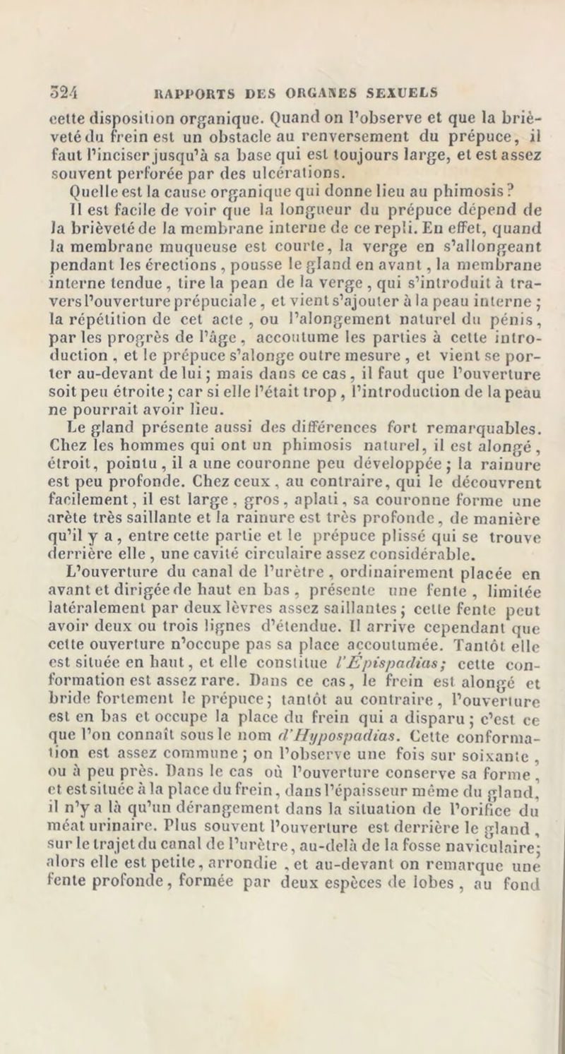 cette disposition organique. Quand on l’observe et que la briè- veté du frein est un obstacle au renversement du prépuce, il faut l’inciser jusqu’à sa base qui est toujours large, et est assez souvent perforée par des ulcérations. Quelle est la cause organique qui donne lieu au phimosis ? il est facile de voir que la longueur du prépuce dépend de la brièveté de la membrane interne de ce repli. Eu effet, quand la membrane muqueuse est courte, la verge en s’allongeant pendant les érections , pousse le gland en avant, la membrane interne tendue, tire la pean de la verge , qui s’introduit à tra- vers l’ouverture prépuciale , et vient s’ajouter à la peau interne ; la répétition de cet acte , ou l’alongement naturel du pénis, parles progrès de l’âge, accoutume les parties à cette intro- duction , et le prépuce s’alonge outre mesure , et vient se por- ter au-devant de lui ; mais dans ce cas, il faut que l’ouverture soit peu étroite ; car si elle l’était trop, l’introduction de la peau ne pourrait avoir lieu. Le gland présente aussi des différences fort remarquables. Chez les hommes qui ont un phimosis naturel, il est alongé, étroit, pointu, il a une couronne peu développée; la rainure est peu profonde. Chez ceux , au contraire, qui le découvrent facilement, il est large, gros, aplati, sa couronne forme une arête très saillante et la rainure est très profonde, de manière qu’il y a , entre celte partie et le prépuce plissé qui se trouve derrière elle, une cavité circulaire assez considérable. L’ouverture du canal de l’urètre, ordinairement placée en avant et dirigée de haut en bas , présente une fente, limitée latéralement par deux lèvres assez saillantes; celle fente peut avoir deux ou trois lignes d’étendue. II arrive cependant que celte ouverlurc n’occupe pas sa place accoutumée. Tantôt elle est située en haut, et elle constitue l'Epispadias ; cette con- formation est assez rare. Dans ce cas, le frein est alongé et bride fortement le prépuce; tantôt au contraire, l’ouverture est en bas et occupe la place du frein qui a disparu ; c’est ce que l’on connaît sous le nom d’Hypospadias. Cette conforma- tion est assez commune; on l’observe une fois sur soixante , ou à peu près. Dans le cas où l’ouverture conserve sa forme , et estsituée à la place du frein, dans l’épaisseur même du gland, il n’y a là qu’un dérangement dans la situation de l’orifice du méat urinaire. FIus souvent l’ouverture est derrière le gland , sur le trajet du canal de l’urètre, au-delà de la fosse naviculaire; alors elle est petite, arrondie .et au-devant on remarque une fente profonde, formée par deux espèces de lobes , au fond