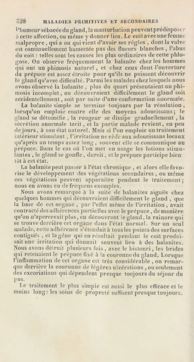 l’humeur sébacéedu gland, la masturbation peuventprédisposer à celte affection, ou même y donner lieu. Le coït avec une femme malpropre , qui a ou qui vient d’avoir ses règles , dont la vulve est continuellement humectée pas des flueurs blanches, l’abus du coït : telles sont les causes les plus ordinaires de celte phlo- gose. On observe fréquemment la balanite chez les hommes qui ont un phimosis naturel , et chez ceux dont l'ouverture du prépuce est assez étroite pour qu’ils ne puissent découvrir le gland qu’avec difficulté. Parmi les malades chez lesquels nous avons observé la balanite , plus du quart présentaient un phi- mosis incomplet, ou découvraient difficilement le gland soit accidentellement, soit par suite d’une conformation anormale. La balanite simple se termine toujours par la résolution , lorsqu’on emploie coutre elle des moyens adoucissans ; le gland se détuméfie , la rougeur se dissipe graduellement , la sécrétion anormale tarit, et la partie malade revient, en peu de jours, à son état naturel. Mais si l’on emploie un traitement intérieur stimulant, l’irritation ne cède aux adoucissons locaux qu’après un temps assez long, souvent elle se communique au prépuce. Dans le cas où l’on met en usage les lotions stimu- lantes , le gland se gonfle, durcit, et le prépuce participe bien tôt à cet état. La balanite peut passer à l’état chronique , et alors elle favo- rise le développement des végétations secondaires , ou même ces végétations peuvent apparaître pendant le traitement; nous en avons eu de fréquens exemples. Nous avons remarqué à la suite de balanites aiguës chez quelques hommes qui découvraient difficilement le gland , que la base de cet organe , par l’effet même de l’irritation , avait contracté des adhérences partielles avec le prépuce, de manière qu’on n’apercevait plus, en découvrant le gland, la rainure qui se trouve derrière cet organe dans l’état normal. Sur un seul malade, cette adhérence s’étendait h tous les points des surfaces contiguës , et la gène qui en résultait pendant le coït produi- sait une irritation qui donnait souvent lieu à des balanites. Nous avons détruit plusieurs fois , avec le bistouri, les brides qui retenaient le prépuce fixé à la couronne du gland. Lorsque l’inflammation de cet organe est très considérable , on remar- que derrière la couronne de légères ulcérations, ou seulement (les excoriations qui dépendent presque toujours du séjour du pus. Le traitement le plus simple est aussi le plus efficace et le moins long: les soins de propreté suffisent presque toujours.