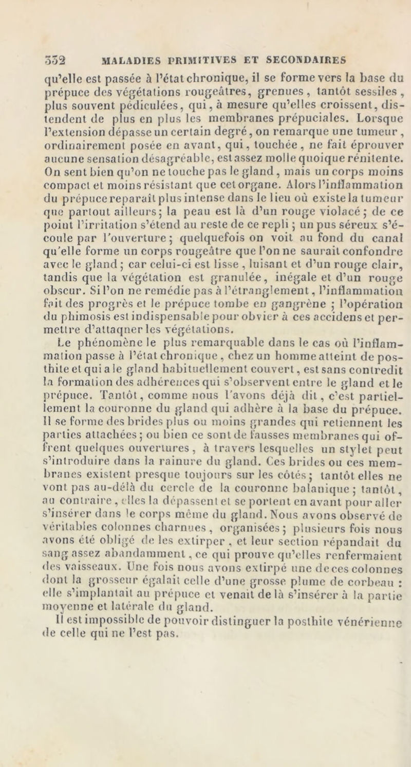 qu’elle est passée à l’état chronique, il se forme vers la base du prépuce des végétations rougeâtres, grenues , tantôt sessiles , plus souvent pédiculées, qui, à mesure qu’elles croissent, dis- tendent de plus en plus les membranes prépuciales. Lorsque l’extension dépasse un certain degré, on remarque une tumeur, ordinairement posée en avant, qui, touchée, ne fait éprouver aucune sensation désagréable, est assez molle quoique rénitente. On sent bien qu’on ne touche pas le gland, mais un corps moins compact et moins résistant que cet organe. Alors l’inflammation du prépuce reparaît plus intense dans le lieu où existe la tumeur que partout ailleurs; la peau est là d’un rouge violacé; de ce point l’irritation s’étend au reste de ce repli ; un pus séreux s’é- coule par l’ouverture; quelquefois on voit au fond du canal qu’elle forme un corps rougeâtre que l’on ne saurait confondre avec le gland ; car celui-ci est lisse , luisant et d’un rouge clair, tandis que la végétation est granulée, inégale et d’un rouge obscur. Si l’on ne remédie pas à l’étranglement, l’inflammation fait des progrès et le prépuce tombe en gangrène ; l’opération du phimosis est indispensable pour obvier à ces accidenset per- mettre d’attaqnerles végétations. Le phénomène le plus remarquable dans le cas où l’inflam- mation passe à l’état chronique , chez un homme atteint de pos- thiteel qui a le gland habituellement couvert, est sans contredit la formation des adhérences qui s’observent entre le gland et le prépuce. Tantôt, comme nous l’avons déjà dit, c’est partiel- lement la couronne du gland qui adhère à la base du prépuce. 11 se forme des brides plus ou moins grandes qui retiennent les parties attachées; ou bien ce sont de fausses membranes qui of- frent quelques ouvertures, à travers lesquelles un stylet peut s’introduire dans la rainure du gland. Ces brides ou ces mem- branes existent presque toujours sur les côtés; tantôt elles ne vont pas au-délà du cercle de la couronne balanique; tantôt, au contraire, elles la dépassent et se portent en avant pour aller s’insérer dans le corps même du gland. Nous avons observé de véritables colonnes charnues, organisées; plusieurs fois nous avons été obligé de les extirper , et leur section répandait du sang assez abandamment, ce qui prouve qu’elles renfermaient des vaisseaux. Une fois nous avons extirpé une de ces colonnes dont la grosseur égalait celle d’une grosse plume de corbeau : elle s’implantait au prépuce cl venait de là s’insérer à la partie moyenne et latérale du gland. Il est impossible de pouvoir distinguer la poslhite vénérienne de celle qui ne l’est pas.