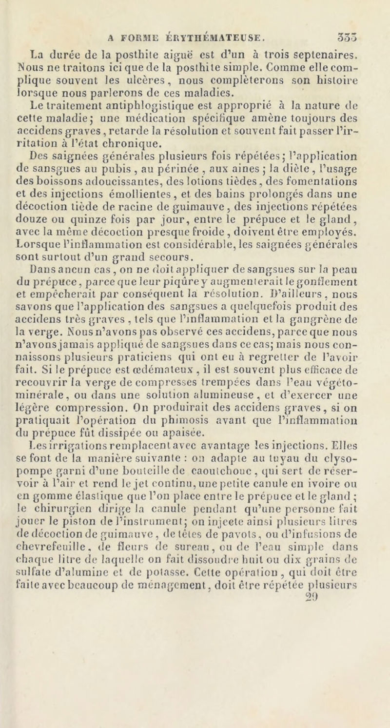 La durée de la posthile aiguë est d’un à trois septénaires. Nous ne traitons ici que de la poslhile simple. Comme elle com- plique souvent les ulcères, nous compléterons son histoire lorsque nous parlerons de ces maladies. Le traitement antiphlogistique est approprié à la nature de cette maladie; une médication spécifique amène toujours des accidens graves, retarde la résolution et souvent fait passer l’ir- ritation à l’état chronique. Des saignées générales plusieurs fois répétées; l’application de sansgues au pubis , au périnée , aux aines ; la diète , l’usage des boissons adoucissantes, des lotions tièdes, des fomentations et des injections émollientes, et des bains prolongés dans une décoction tiède de racine de guimauve, des injections répétées douze ou quinze fois par jour, entre le prépuce et le gland, avec la même décoction presque froide, doivent être employés. Lorsque l’inflammation est considérable, les saignées générales sont surtout d’un grand secours. Dans ancun cas, on ne doit appliquer de sangsues sur la peau du prépuce, parce que leur piqûre y augmenterait le gonflement et empêcherait par conséquent la résolution. D’ailleurs, nous savons que l’application des sangsues a quelquefois produit des accidens très graves , tels que l’inflammation et la gangrène de la verge. Nous n’avons pas observé ces accidens, parce que nous n’avons jamais appliqué de sangsues dans ce cas; mais nous con- naissons plusieurs praticiens qui ont eu à regretter de l’avoir fait. Si le prépuce est œdémateux , il est souvent plus efficace de recouvrir la verge décompresses trempées dans l’eau végéto- minérale, ou dans une solution alumineuse, et d’exercer une légère compression. On produirait des accidens graves, si on pratiquait l’opération du phimosis avant que l’inflammation du prépuce fût dissipée ou apaisée. Les irrigations remplacent avec avantage les injections. Elles se font de la manière suivante : on adapte au tuyau du clyso- pompe garni d’une bouteille de caoutchouc , qui sert de réser- voir à l’air et rend le jet continu, une petite canule en ivoire ou en gomme élastique que l’on place entre le prépuce et le gland ; le chirurgien dirige la canule pendant qu’une personne fait jouer le piston de l’instrument; on injecte ainsi plusieurs litres de décoction de guimauve, de têtes de pavots, ou d’infusions de chèvrefeuille, de fleurs de sureau, ou de l’eau simple dans chaque litre de laquelle on fait dissoudre huit ou dix grains de sulfate d’alumine et de potasse. Cette opération, qui doit être faite avec beaucoup de ménagement, doit être répétée plusieurs 29