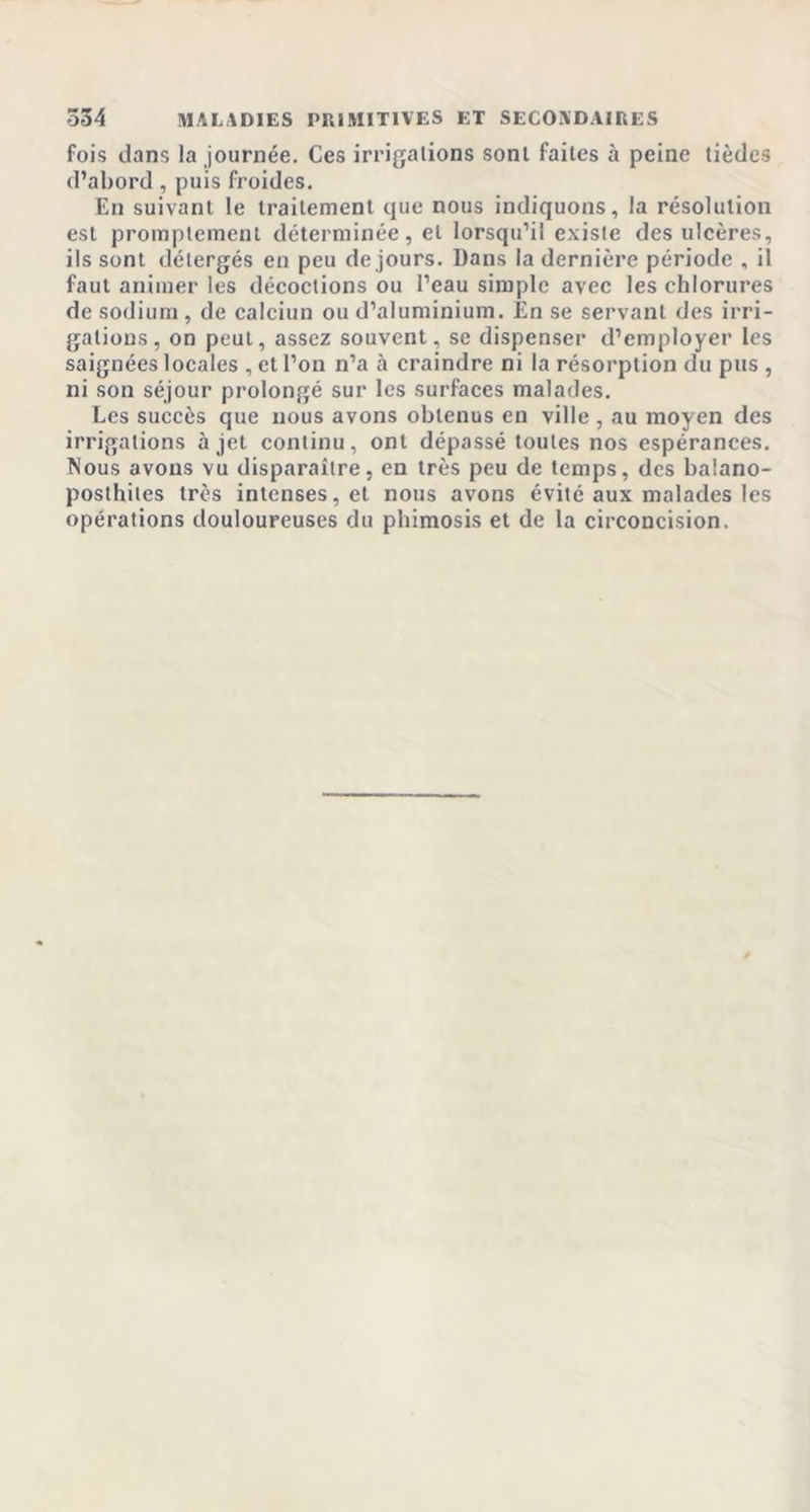 fois dans la journée. Ces irrigations sont faites à peine tièdes d’abord, puis froides. En suivant le traitement que nous indiquons, la résolution est promptement déterminée, et lorsqu’il existe des ulcères, ils sont détergés en peu de jours. Dans la dernière période , il faut animer les décoctions ou l’eau simple avec les chlorures de sodium , de calciun ou d’aluminium. En se servant des irri- gations, on peut, assez souvent, se dispenser d’employer les saignées locales , et l’on n’a à craindre ni la résorption du pus , ni son séjour prolongé sur les surfaces malades. Les succès que nous avons obtenus en ville , au moyen des irrigations à jet continu, ont dépassé toutes nos espérances. Nous avons vu disparaître, en très peu de temps, des balano- posthites très intenses, et nous avons évité aux malades les opérations douloureuses du phimosis et de la circoncision.