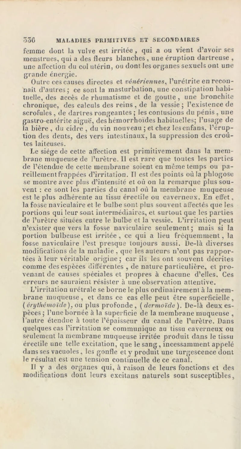 femme dont la vulve est irritée , qui a ou vient d’avoir ses menstrues, qui a des fleurs blanches , une éruption dartreuse , une affection du col utérin, ou dont les organes sexuels ont une grande énergie. Outre ces causes directes et vénériennes, l’urétrite en recon- naît d’autres; ce sont la masturbation, une constipation habi- tuelle, des accès de rhumatisme et de goutte , une bronchite chronique, des calculs des reins, de la vessie; l’existence de scrofules, de dartres rongeantes ; les contusions du pénis , une gastro-entérite aigue, des hémorrhoïdes habituelles; l’usage de la bière , du cidre , du vin nouveau ; et chez lesenfans, l’érup- tion des dents, des vers intestinaux, la suppression des croû- tes laiteuses. Le siège de cette affection est primitivement dans la mem- brane muqueuse de l’urètre. Il est rare que toutes les parties de l’étendue de cette membrane soient en même temps ou pa- reillement frappées d’irritation. Il est des points où la phlogose se montre avec plus d’intensité et où on la remarque plus sou- vent : ce sont les parties du canal où la membrane muqueuse est le plus adhérente au tissu érectile ou caverneux. En effet, la fosse naviculaire et le bulbe sont plus souvent affectés que les portions qui leur sont intermédiaires, et surtout que les parties de l’urètre situées entre le bulbe et la vessie. L’irritation peut n’exister que vers la fosse naviculaire seulement; mais si la portion bulbeuse est irritée , ce qui a lieu fréquemment, la fosse naviculaire l’est presque toujours aussi. De-là diverses modifications de la maladie , que les auteurs n’ont pas rappor- tées à leur véritable origine; car ils les ont souvent décrites comme des espèces différentes , de nature particulière, et pro- venant de causes spéciales et propres à chacune d’elles. Ces erreurs ne sauraient résister à une observation attentive. L’irritation urétrale se borne le plus ordinairement à la mem- brane muqueuse, et dans ce cas elle peut être superficielle, (érythêmoïde), ou plus profonde, {dermoïde). De-là deux es- pèces ; l’une bornée à la superficie de la membrane muqueuse , l’autre étendue à toute l’épaisseur du canal de l’urètre. Dans quelques cas l’irritation se communique au tissu caverneux ou seulement la membrane muqueuse irritée produit dans le tissu érectile une telle excitation, que le sang, incessamment appelé dans ses vacuoles, les gonfle et y produit une turgescence dont le résultat est une tension continuelle de ce canal. Il y a des organes qui, à raison de leurs fonctions et des modifications dont leurs excitans naturels sont susceptibles,