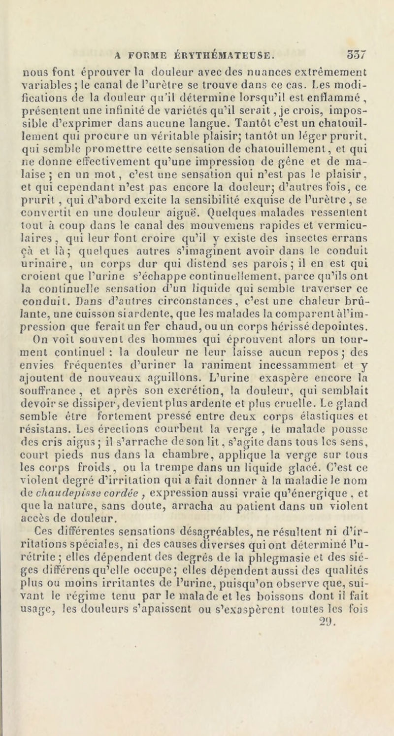 nous font éprouver la douleur avec des nuances extrêmement variables; le canal de l’urètre se trouve dans ce cas. Les modi- fications de la douleur qu’il détermine lorsqu’il est enflammé , présentent une infinité de variétés qu’il serait, je crois, impos- sible d’exprimer dans aucune langue. Tantôt c’est un chatouil- lement qui procure un véritable plaisir; tantôt un léger prurit, qui semble promettre cette sensation de chatouillement, et qui ne donne effectivement qu’une impression de gêne et de ma- laise ; en un mot, c’est une sensation qui n’est pas le plaisir, et qui cependant n’est pas encore la douleur; d’autres fois, ce prurit , qui d’abord excite la sensibilité exquise de l’urètre , se convertit en une douleur aigue. Quelques malades ressentent tout h coup dans le canal des mouvemens rapides et vermieu- laires , qui leur font croire qu’il y existe des insectes errans çà et là; quelques autres s’imaginent avoir dans le conduit urinaire, un corps dur qui distend ses parois; il en est qui croient que l’urine s’échappe continuellement, parce qu’ils ont la continuelle sensation d’un liquide qui semble traverser ce conduit. Dans d’autres circonstances, c’est une chaleur brû- lante, une cuisson siardente, que les malades la comparent àl’ira- pression que feraitunfer chaud, ou un corps hérissédcpoinles. On voit souvent des hommes qui éprouvent alors un tour- ment continuel: la douleur ne leur laisse aucun repos; des envies fréquentes d’uriner la raniment incessamment et y ajoutent de nouveaux aguillons. L’urine exaspère encore la souffrance, et après son excrétion, la douleur, qui semblait devoir se dissiper, devient plus ardente et plus cruelle. Le gland semble être fortement pressé entre deux corps élastiques et résistons. Les érections courbent la verge , le malade pousse des cris aigus ; il s’arrache de son lit, s’agite dans tous les sens, court pieds nus dans la chambre, applique la verge sur tous les corps froids, ou la trempe dans un liquide glacé. C’est ce violent degré d’irritation qui a fait donner à la maladie le nom de chaudepisse cordée , expression aussi vraie qu’énergique , et que la nature, sans doute, arracha au patient dans un violent accès de douleur. Ces différentes sensations désagréables, ne résultent ni d’ir- ritations spéciales, ni des causes diverses qui ont déterminé l’u- rétrite ; elles dépendent des degrés de la phlegmasie et des siè- ges différens qu’elle occupe; elles dépendent aussi des qualités plus ou moins irritantes de l’urine, puisqu’on observe que, sui- vant le régime tenu par le malade et les boissons dont il fait usage, les douleurs s’apaissent ou s’exaspèrent toutes les fois