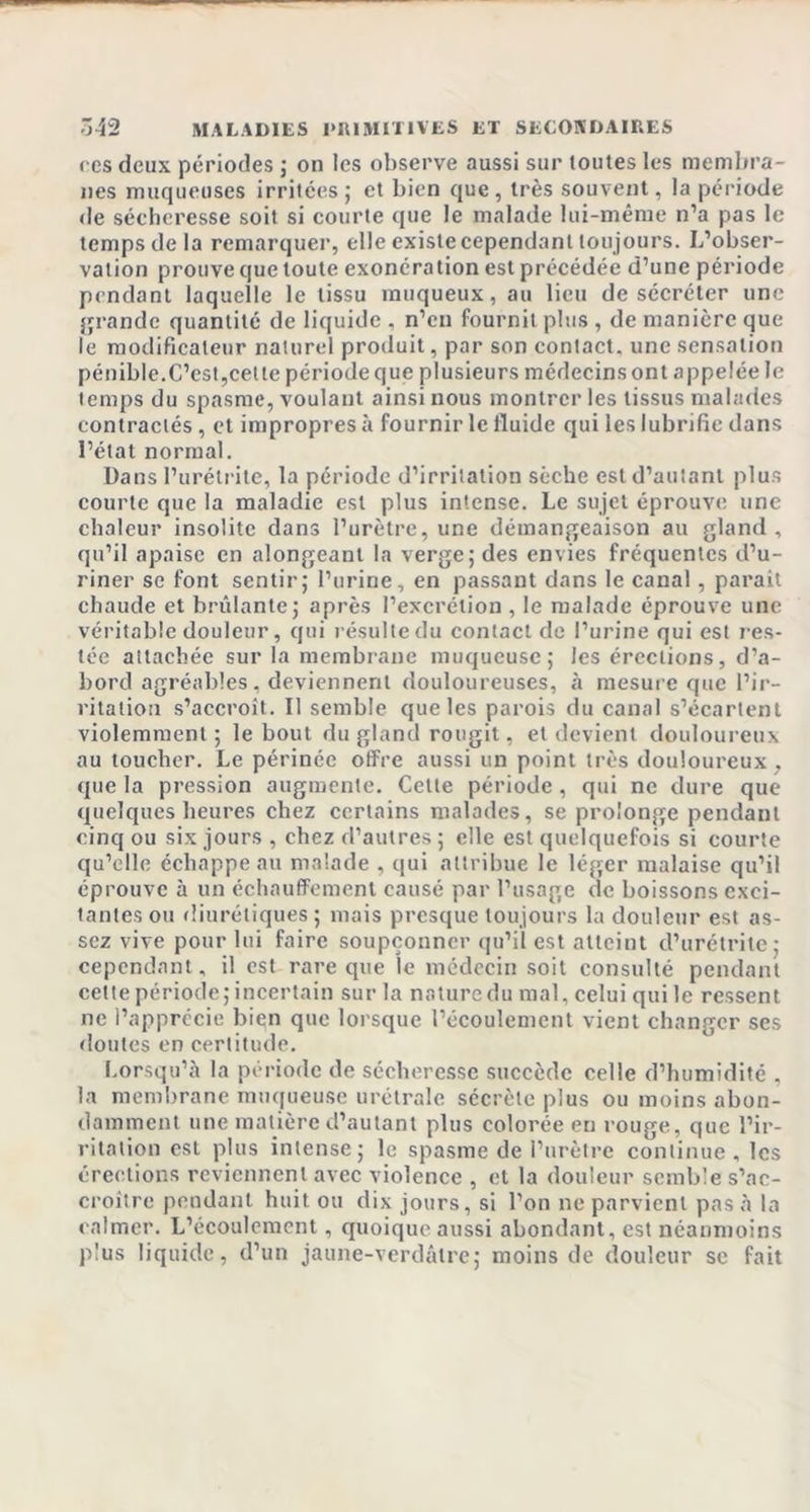 &lt; es deux périodes ; on les observe aussi sur toutes les membra- nes muqueuses irritées; et bien que, très souvent, la période de sécheresse soit si courte que le malade lui-même n’a pas le temps de la remarquer, elle existe cependant toujours. L’obser- vation prouve que toute exonération est précédée d’une période pendant laquelle le tissu muqueux, au lieu de sécréter une grande quantité de liquide , n’en fournit plus , de manière que le modificateur naturel produit, par son contact, une sensation pénible.C’est,cette période que plusieurs médecins ont appelée le temps du spasme, voulant ainsi nous montrer les tissus malades contractés, et impropres à fournir le fluide qui les lubrifie dans l’état normal. Dans l’urétrite, la période d’irritation sèche est d’autant plus courte que la maladie est plus intense. Le sujet éprouve une chaleur insolite dans l’urètre, une démangeaison au gland, qu’il apaise en alongeant la verge; des envies fréquentes d’u- riner se font sentir; l’urine, en passant dans le canal, parait chaude et brûlante; après l’excrétion , le malade éprouve une véritable douleur, qui résulte du contact de l’urine qui est res- tée attachée sur la membrane muqueuse; les érections, d’a- bord agréables, deviennent douloureuses, à mesure que l’ir- ritation s’accroît. Il semble que les parois du canal s’écartent violemment ; le bout du gland rougit, et devient douloureux au toucher. Le périnée offre aussi un point très douloureux, que la pression augmente. Cette période , qui ne dure que quelques heures chez certains malades, se prolonge pendant cinq ou six jours , chez d’autres ; elle est quelquefois si courte qu’elle échappe au malade , qui attribue le léger malaise qu’il éprouve à un échauffement causé par l’usage de boissons exci- tantes ou diurétiques ; mais presque toujours la douleur est as- sez vive pour lui faire soupçonner qu’il est atteint d’urétrite; cependant, il est rare que le médecin soit consulté pendant cette période; incertain sur la nature du mal, celui qui le ressent ne l’apprécie bien que lorsque l’écoulement vient changer ses doutes en certitude. Lorsqu’à la période de sécheresse succède celle d’humidité , la membrane muqueuse urétrale sécrète plus ou moins abon- damment une matière d’autant plus colorée en rouge, que l’ir- ritation est plus intense; le spasme de l’urètre continue , les érections reviennent avec violence , et la douleur semble s’ac- croître pendant huit ou dix jours, si l’on ne parvient pas à la calmer. L’écoulement, quoique aussi abondant, est néanmoins plus liquide, d’un jaune-verdâtre; moins de douleur se fait