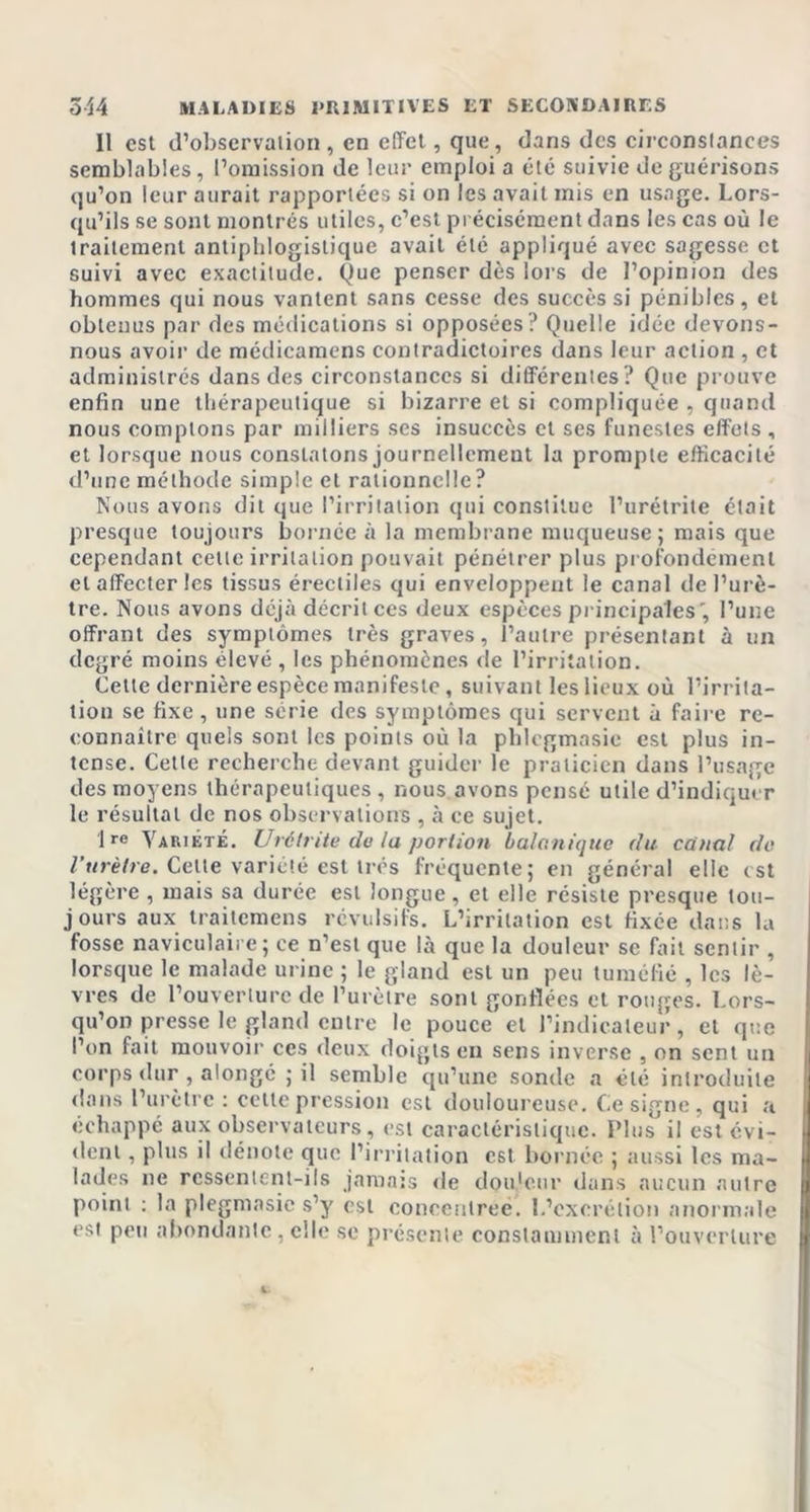 11 est d’observation, en effet, que, dans des circonstances semblables, l’omission de leur emploi a été suivie de guérisons qu’on leur aurait rapportées si on les avait mis en usage. Lors- qu’ils se sont montrés utiles, c’est précisément dans les cas où le traitement antiphlogistique avait été appliqué avec sagesse et suivi avec exactitude, Que penser dès lors de l’opinion des hommes qui nous vantent sans cesse des succès si pénibles, et obtenus par des médications si opposées? Quelle idée devons- nous avoir de médicamens contradictoires dans leur action , et administrés dans des circonstances si différentes? Que prouve enfin une thérapeutique si bizarre et si compliquée , quand nous comptons par milliers ses insuccès et ses funestes effets , et lorsque nous constatons journellement la prompte efficacité d’une méthode simple et rationnelle? Nous avons dit que l’irritation qui constitue l’urétrite était presque toujours bornée à la membrane muqueuse; mais que cependant cette irritation pouvait pénétrer plus profondément et affecter les tissus érectiles qui enveloppent le canal de l’urè- tre. Nous avons déjà décrit ces deux espèces principales , l’une offrant des symptômes très graves, l’autre présentant à un degré moins élevé , les phénomènes de l’irritation. Cette dernière espèce manifeste, suivant les lieux où l’irrita- tion se fixe, une série des symptômes qui servent à faire re- connaître quels sont les points où la phlegmasie est plus in- tense. Cette recherche devant guider le praticien dans l’usage des moyens thérapeutiques, nous avons pensé utile d’indiquer le résultat de nos observations , à ce sujet. 1re Variété. Urétrite do la portion balanique du canal de l’urètre. Celte variété est très fréquente; en général elle est légère , mais sa durée est longue, et elle résiste presque tou- jours aux traitemens révulsifs. L’irritation est fixée dans la fosse naviculaire; ce n’est que là que la douleur se fait sentir , lorsque le malade urine ; le gland est un peu tuméfié , les lè- vres de l’ouverture de l’urètre sont gonflées et rouges. Lors- qu’on presse le gland entre le pouce et l’indicateur, et que l’on fait mouvoir ces deux doigts en sens inverse , on sent un corps dur , alongé ; il semble qu’une sonde a été introduite dans l’urètre : cette pression est douloureuse. Ce signe, qui a échappé aux observateurs , est caractéristique. Plus il est évi- dent , plus il dénote que l’irritation est bornée ; aussi les ma- lades ne ressentent-ils jamais de douleur dans aucun autre point : la plegmasie s’y est concentrée. L’excrétion anormale est peu abondante , elle se présente constamment à l’ouverture