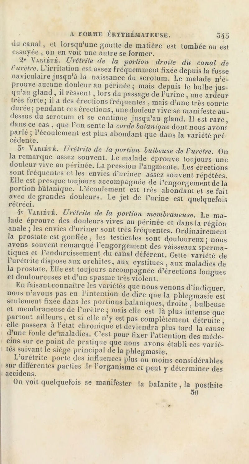 ilu canal, et lorsqu’une goutte de matière est tombée ou est essuyée , on en voit une autre se former. -e Variété. Urétrite de la portion droite du canal de P urètre. L’irritation est assez fréquemment fixée depuis la fosse naviculaire jusqu’à la naissance du scrotum. Le malade n’é- prouve aucune douleur au périnée; mais depuis le bulbe jus- qu’au gland, il ressent, lors du passage de l’urine , une ardeur très forte; ii a des érections fréquentes , mais d’une très courte ourée ; pendant ces érections, une douleur vive se manifeste au- dessus du scrotum et se continue jusqu’au gland. Il est rare, dans ce cas , que l’on sente la corde botanique dont nous avom parlé ; 1 écoulement est plus abondant que dans la variété pré cédente. 1 5e \Ariété. Urétrite cle la portion bulbeuse de Vurètre. On la remarque assez souvent. Le malade éprouve toujours une douleur vive au périnée. La pression l’augmente. Les érections sont fréquentes et les envies d’uriner assez souvent répétées. Llle est presque toujours accompagnée de l’engorgement de la portion b'âlanique. L’écoulement est très abondant et se fait avec de grandes douleurs. Le jet de l’urine est quelquefois rétréci. 4e Wriété. Urétrite de la portion membraneuse. Le ma- lade éprouve des douleurs vives au périnée et dans la région anale ; les envies d’uriner sont très frequentes. Ordinairement la prostate est gonflée, les testicules sont douloureux ; nous ayons souvent remarqué rengorgement des vaisseaux sperma- tiques et l’endurcissement du canal déférent. Cette variété de 1 urétrite dispose aux orchites, aux cystitues , aux maladies de la prostate. Elle est toujours accompagnée d’érections longues et douloureuses et d’un spasme très violent. En faisant connaître les variétés que nous venons d’indiquer nous n’avons pas eu l’intention de dire que la phlepmasie est seulement fixée dans les portions balaniques, droite , bulbeuse et membraneuse de l’urètre; mais elle est là plus intense que pai tout ailleurs, et si elle n’y est pas complètement détruite elle passera à l’état chronique et deviendra plus tard la cause d une foule de'maladies. C’est pour fixer l’attention des méde- cins sur ce point de pratique que nous avons établi ces varié- tés suivant le siège principal de la phlegmasie. L médite porte des influences plus ou moins considérables sur differentes parties le l’organisme et peut y déterminer des accidens. On voit quelquefois se manifester la balanite , la posthite 50