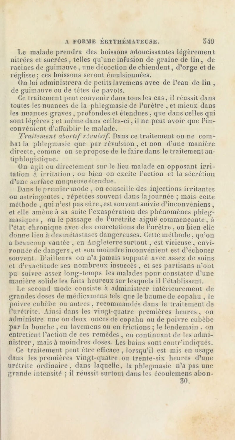 Le malade prendra des boissons adoucissantes légèrement nitrées et sucrées, telles qu’une infusion de graine de lin, de racines de guimauve . une décoction de chiendent, d’orge et de réglisse ; ces boissons seront émulsionnées. On lui administrera de petits lavemens avec de l’eau de lin , de guimauve ou de têtes de pavots. Ce traitement peut convenir dans tous les cas, il réussit dans toutes les nuances de la phlegmasie de l’urètre , et mieux dans les nuances graves , profondes et étendues , que dans celles qui sont légères ; et même dans celles-ci, il ne peut avoir que l’in- convénient d’affaiblir le malade. Traitement abortif rôvulsif. Dans ce traitement on ne com- bat la phlegmasie que par révulsion , et non d’une manière directe, comme on se propose de le faire dans le traitement an- tiphlogistique. On agit ou directement sur le lieu malade en opposant irri- tation à irritation , ou bien on excite l’action et la sécrétion d’une surface muqueuse étendue. Dans le premier mode , on conseille des injections irritantes ou astringentes , répétées souvent dans la journée ; mais celte méthode , qui n’es! pas sûre, est souvent suivie d’inconvéniens , et elle amène à sa suite l’exaspération des phénomènes phieg- masiques, ou le passage de l’urétrite aiguë commençante, à l’état chronique avec des coarctations de i’urèlre, ou bien elle donne lieu à des métastases dangereuses. Cette méthode, qu’on a beaucoup vantée , en Angleterre surtout, est vicieuse , envi- ronnée de dangers, et son moindre inconvénient est d’échouer souvent. D’ailleurs on n’a jamais supputé avec assez de soins et d’exactitude ses nombreux insuccès, et ses partisans n’ont pu suivre assez long-temps les malades pour constater d’une manière solide les faits heureux sur lesquels il l’établissent. Le second mode consiste à administrer intérieurement de grandes doses de médicamens tels que le baume de copahu , le poivre cubèbc ou autres , recommandés dans le traitement de l’urétrite. Ainsi dans les vingt-quatre premières heures, on administre une ou deux onces (te copahu ou de poivre cubèbc par la bouche , en lavemens ou en frictions ; le lendemain , on entretient l’action de ces remèdes , en continuant de les admi- nistrer, mais à moindres doses. Les bains sont contr’indiqués. Ce traitement peut être efficace , lorsqu’il est mis en usage dans les premières vingt-quatre ou trente-six heures d’une urétrite ordinaire, dans laquelle, la phlegmasie n’a pas une grande intensité ; il réussit surtout dans les écoulemens abon- 30.