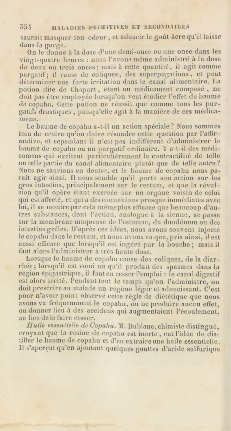 saurait masquer son odeur, et adoucir le goût âcre qu’il laisse dans la gorge. On le donne à la dose d’une demi-once ou une once dans les vingt-quatre heures : nous l’avons même administré à la dose de deux ou trois onces; mais à celte quantité, il agit comme purgatif; i! cause de coliques, des superpugations, et peut déterminer une forte irritation dans le canal alimentaire. La potion dite de Chopart, étant un médicament composé, ne doit pas être employée lorsqu’on veut étudier l’effet du baume de copahu. Cette potion ne réussit que comme tous les pur- gatifs drastiques , puisqu’elle agit à la manière de ces rnédica- inens. Le baume de copahu a-t-il un action spéciale ? Nous sommes loin de croire qu’on doive résoudre celte question par l’affir- mative, et cependant il n’est pas indifférent d’administrer le baume de copahu ou un purgatif ordinaire. Y a-t-il des médi- camens qui excitent particulièrement la contractilité de telle ou telle partie du canal alimentaire plutôt que de telle autre? Nous ne saurions en douter, et le baume de copahu nous pa- raît agir ainsi. Il nous semble qu’il porte son action sur les gros intestins, principalement sur le rectum, et que la révul- sion qu’il opère étant exercée sur un organe voisin de celui qui est affecté, et qui a des connexions presque immédiates avec lui, il se montre par cela même plus efficace que beaucoup d’au- tres substances, dont l’action, analogue à la sienne, se passe sur la membrane muqueuse de l’estomac, du duodénum ou des intestins grêles. D’après ces idées, nous avons souvent injecté le copahu dans le rectum, cl nous avons vu que, pris ainsi, il est aussi efficace que lorsqu’il est ingéré par la bouche; mais il faut alors l’administrer à très haute dose. Lorsque le baume de copahu cause des coliques, de la diar- rhée; lorsqu’il est vomi ou qu’il produit des spasmes dans la région épigastrique, il faut en cesser l’emploi : le canal digestif est alors irrité. Pendant tout le temps qu’on l’administre, ou doit prescrire au malade un régime léger et adoucissant. C’est pour n’avoir point observé cette règle de diététique que nous avons vu fréquemment le copahu, ou ne produire aucun effet, ou donner lieu à des accidens qui augmentaient l’écoulement, au lieu de ie faire cesser. Huila essentielle de Copahu. M. Dublauc, chimiste distingué, croyant que la résine de copahu est inerte , eut l’idée de dis- tiller le baume de copahu et d’en extraire une huile essentielle. Il s’aperçut qu’en ajoutant quelques gouttes d’acide sulfurique