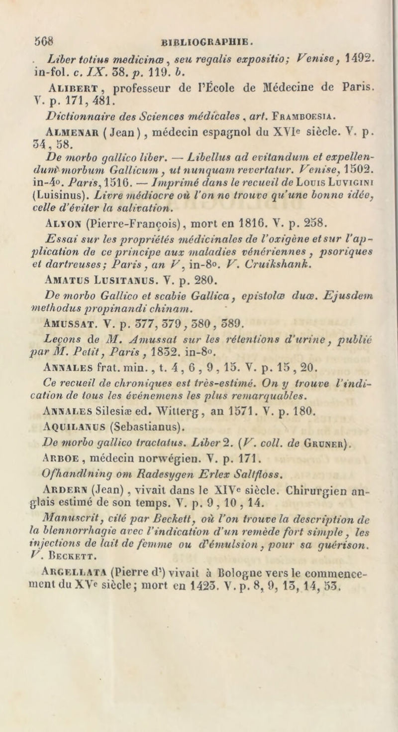 Liber totius medicinœ , seu regalis expositio; Venise, 1492. in-fol. c. IX. 58. p. 119. b. Alibert, professeur de l’École de Médecine de Paris. V. p. 171,481. Dictionnaire des Sciences médicales , art. Framboesia. Almenar (Jean), médecin espagnol du XVIe siècle. Y. p. 34, 58. De morbo gallico liber. — Libellas ad evitandum et expellen- duniviorbum Gallicum, ut nunquant revertatur. Venise, 1502. in-4°. Paris, 1510. — Imprimé dans le recueil de Louis Luvigini (Luisinus). Livre médiocre où l'on no trouve qu’une bonne idée, celle d’éviter la salivation. Alvon (Pierre-François), mort en 1816. V. p. 258. Essai sur les propriétés médicinales de l’oxigène et sur l’ap- plication de ce principe aux maladies vénériennes, psoriques et dartreuses; Paris, an V, in-8°. V. Cruikshank. Amatus Lusitanus. V. p. 280. De morbo Gallico et scabie Gallica, epistolœ duce. Ejusdem methodus propinandi chinant. Amussat. V. p. 377, 579, 580, 589. Leçons de M. Amussat sur les rétentions d’urine, publié par M. Petit, Paris , 1852. in-8°. Annales frat. min., t. 4,6,9 , 15. V. p. 15,20. Ce recueil de chroniqties est très-estimé. On y trouve l’indi- cation de tous les événemens les plus remarquables. Annales Silesiæ ed. Witlerg, an 1571. Y. p. 180. Aquilanes (Sebastianus). De morbo gallico traclatus. Liber 2. (V. coll. de Gruneii). Arboe, médecin norwégien. Y. p. 171. Ofhandlning om Radesygen Erlex Saltfloss. Ardern (Jean), vivait dans le XIVe siècle. Chirurgien an- glais estimé de son temps. V. p. 9,10 , 14. Manuscrit, cité par Beckett, où l’on trouve la description de la blennorrhagie avec l’indication d’un remède fort simple , les injections de lait de femme ou d'émulsion , pour sa guérison. V. Beckett. Argellata (Pierre d’) vivait à Bologne vers le commence-