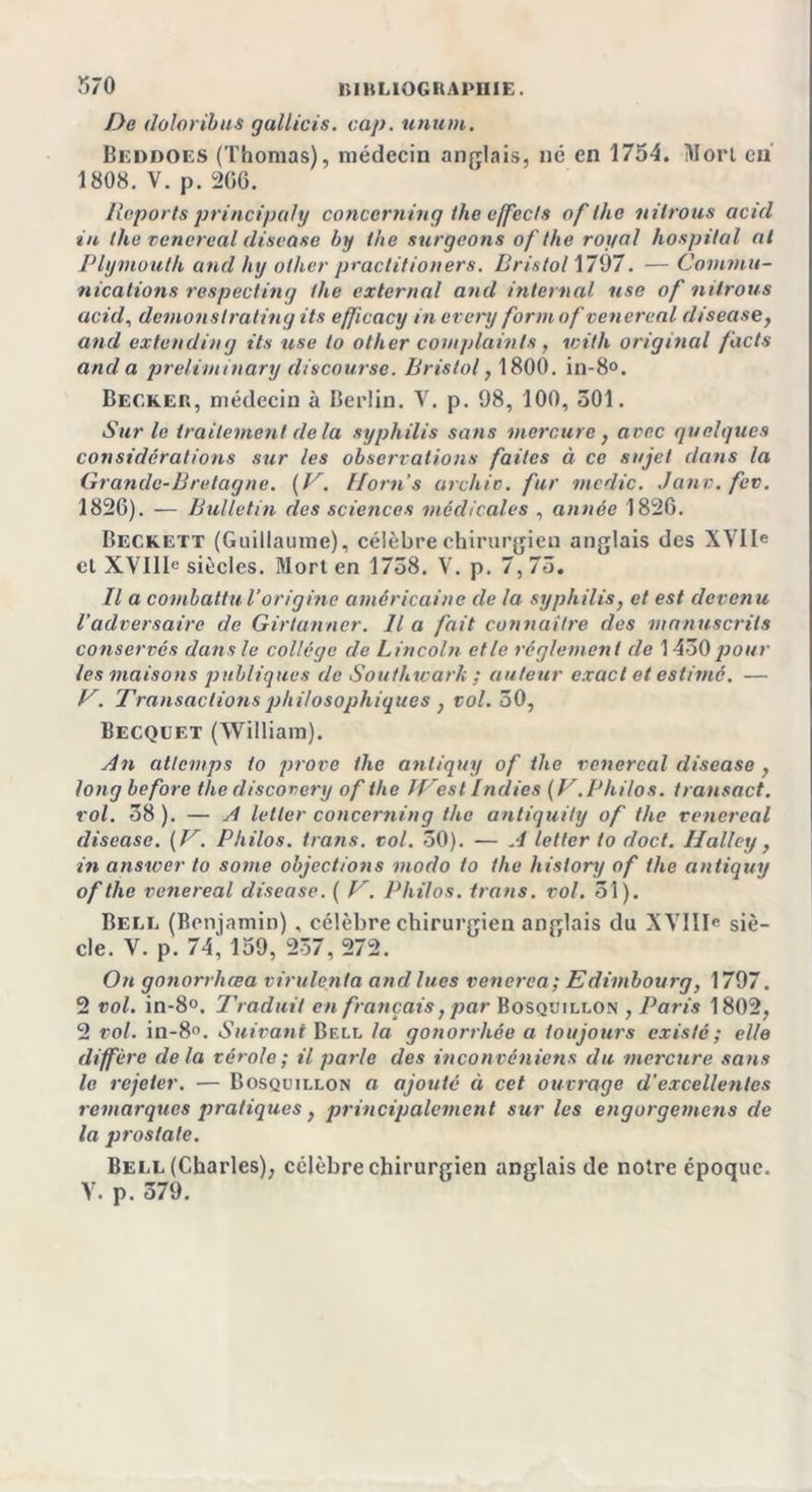 De doloribus gallicis. cap. union. Bilddoes (Thomas), médecin anglais, né en 1754. Mort en 1808. V. p. 266. Reports principal]) concerning the affects of the ni trous acid in the vencreal disease by the surgeons of the royal hospital al Plymouth and htj olher practitioners. Bristol 1797. — Commu- nications respecting the external and internai use of nilrous acid, demonslrating ils efficacy in every form of vencreal disease, and extending ils use to other complainte, with original fuels ancl a preliminary discourse. Bristol, 1800. in-8°. Becker, médecin à Berlin. V. p. 98, 100, 501. Sur le traitement delà syphilis sans mercure, avec gu algues considérations sur les observations faites à ce sujet dans la Grande-Bretagne. (V. Florn’s archiv. fur medic. Janv.fcv, 1826). — Bulletin des sciencos médicales , année 1826. Beckett (Guillaume), célèbre chirurgien anglais des XVIIe et XVIIIe siècles. Mort en 1738. V. p. 7, 75. Il a combattu l’origine américaine de la syphilis, et est devenu l’adversaire de Girtanner. Il a fait connaître des manuscrits conservés dans le collège de Lincoln et le réglement de 1450 pour les maisons publiques de Southwarh ; auteur exact et estimé. — V. Transactions philosophiques , vol. 50, Becqcet (William). An atlcmps to prove the anliguy of the vencreal disease, long before the discovery of the IVest Iridiés (V. Philos, transact. vol. 38 ). — A leller concerning the antiguity of the vencreal disease. ( V. Philos, trans. vol. 30). — A letter to doct. Halley, in anstocr to sortie objections modo to the hislory of the antiquy of tlic venereal disease. ( V. Philos, trans. vol. 51). Belr (Benjamin) , célèbre chirurgien anglais du XVIIIe siè- cle. V. p. 74, 159, 237, 272. On gonorrhœa virulent a and lues venerca; Edimbourg, 1797. 2 vol. in-8°. Traduit en français, par Bosquillon , Paris 1802, 2 vol. in-8°. Suivant Bell la gonorrhée a toujours existé ; elle diffère delà vérole; il parle des inconvéniens du mercure sans le rejeter. — Bosquillon a ajouté à cet ouvrage d'excellentes remarques pratiques , principalement sur les engorgemens de la prostate. Bell (Charles), célèbre chirurgien anglais de notre époque. Y. p. 379.