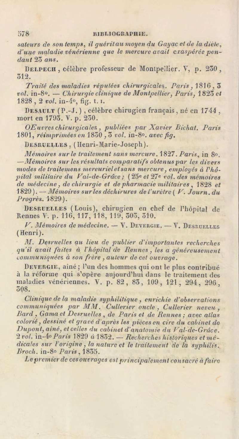 saleurs de son temps, il puéril au moyen du Gayac et de la diète, d’upc maladie vénérienne que le mercure avait exaspérée pen- dant 23 ans. Delpech , célèbre professeur de Montpellier. V, p. 230, 312. Traité des maladies réputées chirurgicales. Paris, 1816, 3 vol. in-8°. — Chirurgie clinique de Montpellier, Paris, 1823 e/ 1828,2 vol. in—1°, fig. 1.1. Desaui.t ( P.-J. ) , célèbre chirugien français , né en 1744 , mort en 1793. Y. p. 230. OElivres chirurgicales , publiées par Xavier Bicliat. Paris 1801, réimprimées en 1830,5 vol. in-8°. avec fig. Desquelles . (llenri-Ularie-Joseph). Mémoires sur le traitement sans mercure. 1827. Paris, in 8°. —Mémoires sur les résultats comparatifs obtenus par les divers modes de trailemens mercuriel et sans mercure, employés à V hô- pital militaire du Val-dc-Grûce ; ( 25e et 27e roi. des mémoires de médecine, de chirurgie et de pharmacie militaires , 1828 et 1829 ). — Mémoires sur les déchirures de l'urètre ( V. Journ. du Progrès. 1829). Desquelles (Louis), chirugien en chef de l’hôpital de Rennes V. p. 110, 117, 118, 119, 503, 510. V. Mémoires de médecine. — Y. Devergie. — V. Desruelles (Henri). M. Desruelles gu lieu de publier d’importantes recherches qu’il avait faites à l'hôpital de Rennes , les a généreusement communiquées à son frère , auteur de cet ouvrage. Devergie, ainé ; l’un des hommes qui ont le plus contribué à la réforme qui s’opère aujourd’hui dans le traitement des maladies vénériennes. V. p. 82, 85, 109, 121 , 294, 290, 308. Clinique clc la maladie syphilitique, enrichie d’observations communiquées par MM. Cullerier oncle , Cullerier neveu, Bord, Gama et Desruelles , de Paris et de Rennes ; avec allas colorié, dessiné et gravé d’après les pièces en cire du cabinet do Dupont, ainé, et celles du cabinet d’anatomie du Val-dc-Grâce. 2 vol. in-4° Paris 1829 à 1852. — Recherches historiques et mé- dicales sur l’origine , la nature et le traitement de la syphilis. Broch. in-8° Paris, 1855. Le premier de cesouvragcs est principalement consacré àfairo