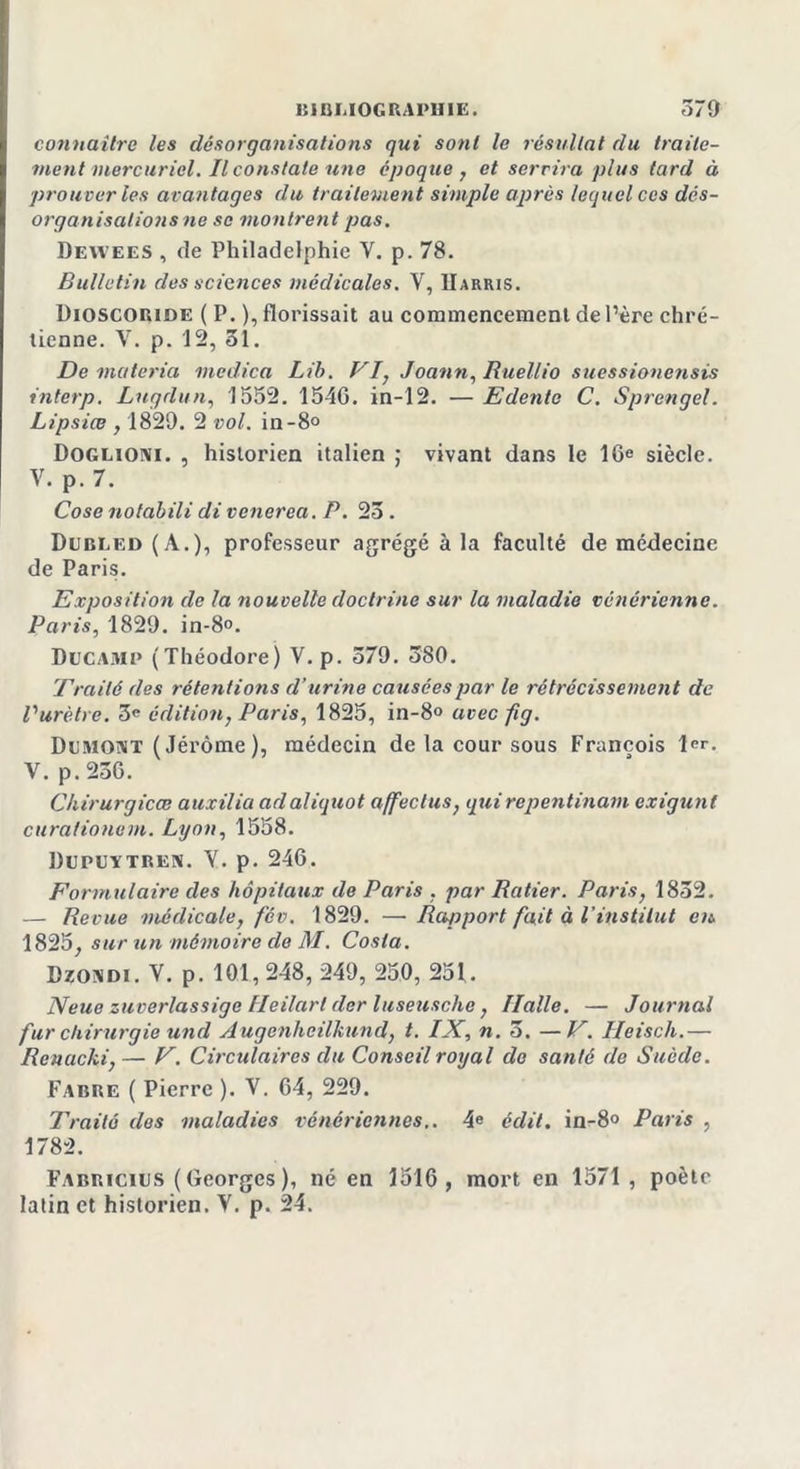 connaître les désorganisations qui sont le résultat du traite- ment mercuriel. Il constate une époque, et servira plus tard à prouver les avantages du traitement simple après lequel ces dés- organisalions ne se montrent pas. Dewees , de Philadelphie V. p. 78. Bulletin des sciences médicales. Y, IIarris. Dioscoride ( P. ),florissait au commencement de Père chré- tienne. V. p. 12, 31. De matériel medica Lib. VI, Joann, Ruellio suessionensis interp. Lugdun, 1552. 1546. in-12. — Edente C. Sprengel. Lipsiœ , 1829. 2 vol. in-8° Doglioni. , historien italien ; vivant dans le 16e siècle. V. p. 7. Cose notabili di venerea. P. 23 . Dubled(A.), professeur agrégé à la faculté de médecine de Paris. Exposition de la nouvelle doctrine sur la maladie vénérienne. Paris, 1829. in-8°. Ducamp (Théodore) V.p. 379. 380. Traité des rétentions d’urine causées par le rétrécissement de Vurètre. 3e édition, Paris, 1825, in-8° avec fig. Dumont (Jérôme), médecin de la cour sous François 1er. V. p.236. Chirurgicœ auxilia ad aliquot affect us, qui repentinam exigunl curafionem. Lyon, 1558. Dupuïtren. Y. p. 246. Formulaire des hôpitaux de Paris , par Ratier. Paris, 1832. — Revue médicale, fév. 1829. —■ Rapport fait à l’institut en, 1825, sur un mémoire de M. Costa. Dzondi. V. p. 101, 248, 249, 250, 251. N eue zuverlassige Heilart der luseuschc, Halle. — Journal fur chirurgie uncl Augenheilkund, t. IX, n. 3. —V. Ileisch.— Rcnacki,— V. Circulaires du Conseil royal de santé de Suède. Fabre ( Pierre ). V. 64, 229. Traité dos maladies vénériennes,. 4e édit. in-8° Paris , 1782. Fabricius (Georges), né en 1516, mort en 1571 , poètr latin et historien. Y. p. 24.