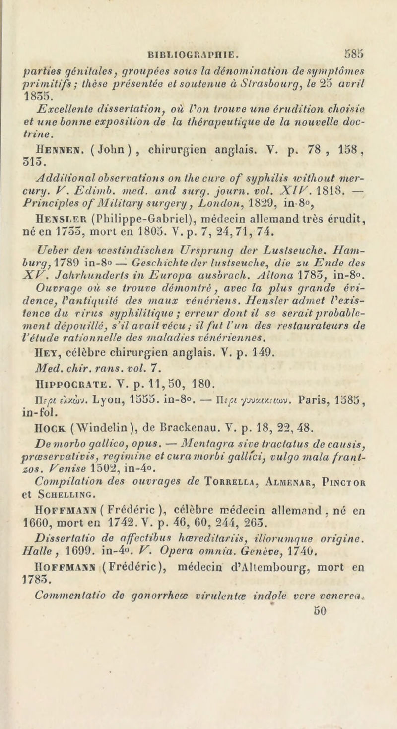 parties génitales, groupées sous la dénomination de symptômes primitifs ; thèse présentée et soutenue à Strasbourg, le 25 avril 1855. Excellente dissertation, où l'on trouve une érudition choisie et une bonne exposition de la thérapeutique de la nouvelle doc- trine. IIennen. ( John ) , chirurgien anglais. Y. p. 78 , 158, ûlo. Additional observations on the cure of syphilis without mer- cury. V. Edimb. med. and surg. journ. vol. XIV. 1818. — Principles of Military surgery, London, 1829, in-8°, Hensi.er (Philippe-Gabriel), médecin allemand très érudit, né en 1755, mort en 1805. Y. p. 7, 24, 71, 74. Ueber den westindisclien Ursprung der Luslseuche. llcim- burg, 1789 in-8°— Geschichte der lustseuche, die zu Ende des XV. Jahrhunderts in Europa ausbrach. Altona 1785, in-8°. Ouvrage où se trouve démontré, avec la plus grande évi- dence, l'antiquité des maux vénériens. Hensler admet l'exis- tence du virus syphilitique ; erreur dont il se serait probable- ment dépouillé, s’il avait vécu ; il fut l’un des restaurateurs de l’étude rationnelle des maladies vénériennes. IIey, célèbre chirurgien anglais. V. p. 149. Med. chir. rans. vol. 7. Hippocrate. V. p. 11,50, 180. n tpi f).xwv. Lyon, 1555. in-8°. — n ipi yj'jxixiuav. Paris, 1585, in-fol. IIock (Windelin), de Brackenau. V. p. 18, 22, 48. Demorbo gallico, opus. — Mcntagra sive tractatus de causis, prœscrvalivis, regimine et curamorbi galltci, vulgo mala frant- zos. Venise 1502, in-4°. Compilation des ouvrages de Torrella, Almf.nar, Pinctor et Schelling. Hoffmann ( Frédéric ), célèbre médecin allemand , né en 1600, mort en 1742. V. p. 46, 60, 244, 265. Dissertalio de affeclibus hœrcditariis, illorumque origine. Halle, 1699. in-4«. V. Opéra omnia. Genève, 1740. Hoffmann (Frédéric), médecin d’AItembourg, mort en 1785. Commentatio de gonorrheœ virulentœ indole vere venerca* 50