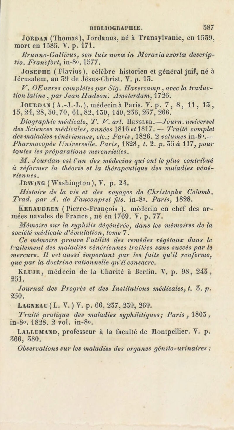 Jordan (Thomas), Jordanus, né à Transylvanie, en 1539, mort en 1585. Y. p. 171. Brunno-Gallicus, seu luis novœ in Moravia exorlœ descrip- tio. Francfort, in-8°. 1577. Josephe ( Flavius), célèbre historien et général juif, né à Jérusalem, an 39 de Jésus-Christ. Y. p. 13. V. OEuvres complètes par Sig. Havercamp, avec la traduc- tion latine, par Jean Hudson. Amsterdam, 1726. Jourdan ( A.-J.-L. ), médecin à Paris. V. p. 7, 8, 11, 13, 15,24,28,50,70, 01,82,130, 140,236,237, 266. Biographie médicale, T. F. art. Hf.nsler.—Journ. universel des Sciences médicales, années 1816 et 1817. — Traité complet des maladies vénériennes, etc.; Paris , 1826. 2 volumes in-8°.— Pharmacopée Universelle. Paris, 1828, t. 2. p.Soà 117, pour toutes les préparations mercurielles. M. Jourdan est l’un des médecins qui ont le plus contribué à réformer la théorie et la thérapeutique des maladies véné- riennes. Jrwing (Washington), V. p. 24. Histoire de la vie et des voyages de Christophe Colomb. Trad. par A. cle Fauconprct fils. in-8°. Paris, 1828. Keraudren ( Pierre-François ), médecin en chef des ar- mées navales de France, né en 1769. V. p. 77. Mémoire sur la syphilis dégénérée, dans les mémoires de la société médicale cVémulation, tome 7. Ce mémoire prouve l’utilité des remèdes végétaux dans le traitement (les maladies vénériennes traitées sans succès par le mercure. Il est aussi important par les faits qu’il renferme, que par la doctrine rationnelle qu’il consacre. Kluje, médecin de la Charité à Berlin. V. p. 98, 243, 251. Journal des Progrès et des Institutions médicales, t. 5. p. 250. Lagneau ( L. V. ) V. p. 66, 237, 239, 269. Traité pratique des maladies syphilitiques; Paris, 1803, in-8°. 1828. 2 vol. in-8°. Lallemand, professeur à la faculté de Montpellier. V. p. 366, 380. Observations sur les maladies des organes génito-urinaires ;