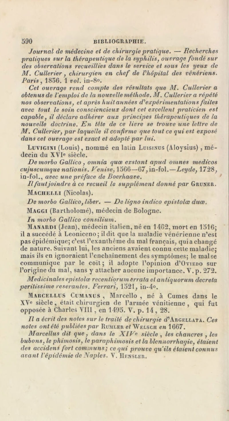 Journal de médecine et de chirurgie pratique. — Recherches pratiques sur la thérapeutique de la syphilis, ouvrage fondé sur des observations recueillies dans le service et sous les yeux de M. Cullerier, chirurgien en chef de l'hôpital des vénériens. Paris, 1836. 1 vol. in-8°. Cet ouvrage rend compte des résultats que M. Cullerier a obtenus de l’emploi de la nouvelle méthode. M. Cullerier a répété nos observations, et après huit années d'expérimentations faites avec tout le soin consciencieux dont cet excellent praticien est capable, il déclare adhérer aux principes thérapeutiques de la nouvelle doctrine. En tête de ce livre se trouve une lettre de M. Cullerier, par laquelle il confirme que tout ce qui est exposé dans cet ouvrage est exact et adopté par lui. Luvigini (Louis), nommé en latin Ldisinus (Aloysius), mé- decin du XVIe siècle. Demorbo Gallico, omnia quœ exstant apud ovines medicos cujnscumquenationis. Venise, 1506—67, in-fol.—Leyde, 1728, in-fol., avec une préface de Boerhaave. Il faut joindre à ce recueil le supplément donné par Gruner. Machelli (Nicolas). De morbo Gallico, liber. — De ligno indico epistolœ duœ. Maggi (Barlholomé), médecin de Bologne. In morbo Gallico consilium. Manardi (Jean), médecin italien, né en 14G2, mort en 1516; il a succédé à Leoniceno; il dit que la maladie vénérienne n’est pas épidémique; c’est l’exanthème du mal français, quia changé de nature. Suivant lui, les anciens avaient connu cette maladie; mais ils en ignoraient l’enchaînement des symptômes; le malse communique par le coït; il adopte l’opinion d’OviEDO sur l’origine du mal, sans y attacher aucune importance. V. p. 272. Médicinales epistolœ recentiorum errata et antiquorum décréta perilissime reseranlcs. Ferrari, 1521, in-4°. Marcellus Cl? MANU S , Marcello , né à Cumes dans le XVe siècle, était chirurgien de l’année vénitienne, qui fut opposée à Charles YIll, en 1495. V. p. 14, 28. Il a écrit des notes sur le traité de chirurgie g?’àrgellata. Ces notes ont été publiées par Rumler c/AVelsch en 1667. Marcellus dit que, dans le XIVe siècle , les chancres , les bubons, le phimosis, le paraphimosis et la blennorrhagie, étaient îles accidcns fort communs ; ce qui prouve qu’ils étaient connus avant l'épidémie de Naples. V. IIensler.